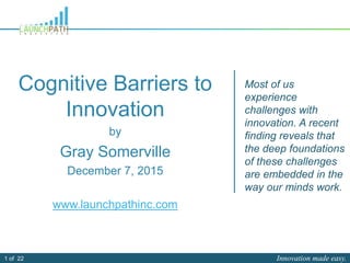 Innovation made easy.1 of 22
Cognitive Barriers to
Innovation
by
Gray Somerville
December 7, 2015
www.launchpathinc.com
Most of us
experience
challenges with
innovation. A recent
finding reveals that
the deep foundations
of these challenges
are embedded in the
way our minds work.
 