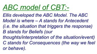 Ellis developed the ABC Model. The ABC
Model is where – A stands for Antecedent
(i.e. the situation that triggers the response)
B stands for Beliefs (our
thoughts/interpretation of the situation/event)
C stands for Consequences (the way we feel
or behave).
ABC model of CBT:-
 