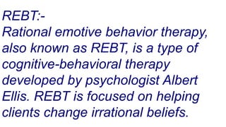 REBT:-
Rational emotive behavior therapy,
also known as REBT, is a type of
cognitive-behavioral therapy
developed by psychologist Albert
Ellis. REBT is focused on helping
clients change irrational beliefs.
 