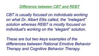 CBT is usually focused on individuals working
on what Dr. Albert Ellis called, the “inelegant”
solution whereas REBT is mostly focused on
individual's working on the “elegant” solution.
These are but two keys examples of the
differences between Rational Emotive Behavior
Therapy and Cognitive Behavior Therapy.
Difference between CBT and REBT
 