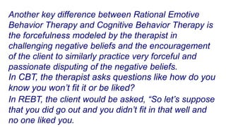 Another key difference between Rational Emotive
Behavior Therapy and Cognitive Behavior Therapy is
the forcefulness modeled by the therapist in
challenging negative beliefs and the encouragement
of the client to similarly practice very forceful and
passionate disputing of the negative beliefs.
In CBT, the therapist asks questions like how do you
know you won’t fit it or be liked?
In REBT, the client would be asked, “So let’s suppose
that you did go out and you didn’t fit in that well and
no one liked you.
 