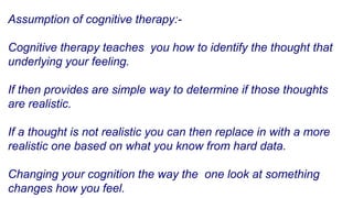 Assumption of cognitive therapy:-
Cognitive therapy teaches you how to identify the thought that
underlying your feeling.
If then provides are simple way to determine if those thoughts
are realistic.
If a thought is not realistic you can then replace in with a more
realistic one based on what you know from hard data.
Changing your cognition the way the one look at something
changes how you feel.
 