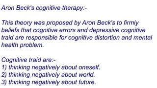 Aron Beck's cognitive therapy:-
This theory was proposed by Aron Beck's to firmly
beliefs that cognitive errors and depressive cognitive
traid are responsible for cognitive distortion and mental
health problem.
Cognitive traid are:-
1) thinking negatively about oneself.
2) thinking negatively about world.
3) thinking negatively about future.
 
