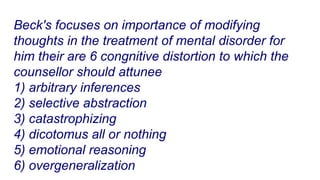 Beck's focuses on importance of modifying
thoughts in the treatment of mental disorder for
him their are 6 congnitive distortion to which the
counsellor should attunee
1) arbitrary inferences
2) selective abstraction
3) catastrophizing
4) dicotomus all or nothing
5) emotional reasoning
6) overgeneralization
 