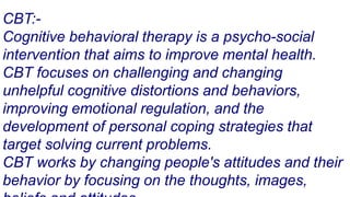CBT:-
Cognitive behavioral therapy is a psycho-social
intervention that aims to improve mental health.
CBT focuses on challenging and changing
unhelpful cognitive distortions and behaviors,
improving emotional regulation, and the
development of personal coping strategies that
target solving current problems.
CBT works by changing people's attitudes and their
behavior by focusing on the thoughts, images,
 