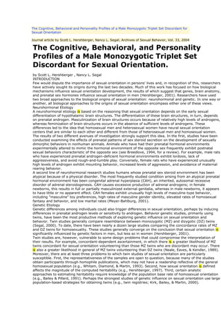 The Cognitive, Behavioral and Personality Profiles of a Male Monozygotic Triplet Set Discordant for
Sexual Orientation

Journal article by Scott L. Hershberger, Nancy L. Segal; Archives of Sexual Behavior, Vol. 33, 2004

The Cognitive, Behavioral, and Personality
Profiles of a Male Monozygotic Triplet Set
Discordant for Sexual Orientation.
by Scott L. Hershberger , Nancy L. Segal
INTRODUCTION
Few would dispute the importance of sexual orientation in persons' lives and, in recognition of this, researchers
have actively sought its origins during the last two decades. Much of this work has focused on how biological
mechanisms influence sexual orientation development, the results of which suggest that genes, brain anatomy,
and prenatal sex hormones influence sexual orientation in men (Hershberger, 2001). Researchers have used
two broad approaches to the biological origins of sexual orientation: neurohormonal and genetic. In one way or
another, all biological approaches to the origins of sexual orientation encompass either one of these views.
Neurohormonal Etiology
A neurohormonal etiology is based on the reasoning that sexual orientation depends on the early sexual
differentiation of hypothalamic brain structures. The differentiation of these brain structures, in turn, depends
on prenatal androgen. Masculinization of brain structures occurs because of relatively high levels of androgens,
whereas feminization of brain structures occurs in the absence of sufficient levels of androgens. These
differences led to the idea that homosexual men and heterosexual women have neural sexual orientation
centers that are similar to each other and different from those of heterosexual men and homosexual women.
The results of two different avenues of investigation strongly support this idea. In the first, studies have been
conducted examining the effects of prenatal patterns of sex steroid secretion on the development of sexually
dimorphic behaviors in nonhuman animals. Animals who have had their prenatal hormonal environments
experimentally altered to mimic the hormonal environment of the opposite sex frequently exhibit postnatal
sexual behaviors characteristic of the opposite sex (see Breedlove, 1994, for a review). For example, male rats
who have experienced prenatal androgen-deficient hormonal environments exhibit lordosis, lack of
aggressiveness, and avoid rough-and-tumble play. Conversely, female rats who have experienced unusually
high levels of androgen exhibit mounting behavior, increased levels of aggression, and avoidance of maternal
rearing behavior.
A second line of neurohormonal research studies humans whose prenatal sex steroid environment has been
atypical because of a physical disorder. The most frequently studied condition arising from an atypical prenatal
hormonal environment has been congenital adrenal hyperplasia (CAH), an inherited, autosomal recessive
disorder of adrenal steroidogenesis. CAH causes excessive production of adrenal androgens; in female
newborns, this results in full or partially masculinized external genitalia, whereas in male newborns, it appears
to have little or no apparent effect. CAH females exhibit unusually high levels of masculine-type behavior,
including "masculine" toy preferences, high rates of masculine gender identity, elevated rates of homosexual
fantasy and behavior, and low marital rates (Meyer-Bahlburg, 2001).
Genetic Etiology
Genetic differences among individuals could also trigger differences in sexual orientation, perhaps by inducing
differences in prenatal androgen levels or sensitivity to androgen. Behavior genetic studies, primarily using
twins, have been the most productive methods of exploring genetic influence on sexual orientation and
behavior. Twin studies generally compare resemblance between monozygotic (MZ) and dizygotic (DZ) twins
(Segal, 2000). To date, there have been nearly a dozen large studies comparing the concordance rates of MZ
and DZ twins for homosexuality. These studies generally converge on the conclusion that sexual orientation is
significantly influenced by genetic factors in men, but less so in women (Hershberger, 2001).
Twin studies are, however, vulnerable to some design problems that could compromise the interpretation of
their results. For example, concordant-dependent ascertainment, in which there is a greater likelihood of MZ
twins concordant for sexual orientation volunteering than those MZ twins who are discordant may occur. There
is also a greater likelihood in general of MZ twins volunteering than DZ twins (Neale, Eaves, & Kendler, 1989).
Moreover, there are at least three problems to which twin studies of sexual orientation are particularly
susceptible. First, the representativeness of the samples are open to question, because many of the studies
obtain participants through homophile publications, which may not have a readership reflective of the general
homosexual population (e.g., Whitam, Diamond, & Martin, 1993). Second, how sexual orientation is defined
affects the magnitude of the computed heritability (e.g., Hershberger, 1997). Third, certain analytic
approaches to estimating heritability require knowledge of the population base rate of homosexual orientation
(e.g., Bailey & Pillard, 1991). Perhaps the strongest studies of genetic influence on sexual orientation use large
population-based strategies for obtaining twins (e.g., twin registries; Kirk, Bailey, & Martin, 2000).
 
