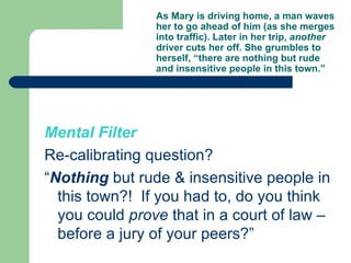 As Mary is driving home, a man waves her to go ahead of him (as she merges into traffic). Later in her trip,  another  driver cuts her off. She grumbles to herself, “there are nothing but rude and insensitive people in this town.” Mental Filter Re-calibrating question? “ Nothing  but rude & insensitive people in this town?!  If you had to, do you think you could  prove  that in a court of law – before a jury of your peers?” 