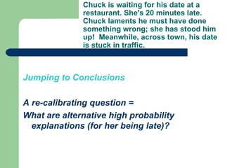 Jumping to Conclusions A re-calibrating question = What are alternative high probability explanations (for her being late)? Chuck is waiting for his date at a restaurant. She's 20 minutes late. Chuck laments he must have done something wrong; she has stood him up!  Meanwhile, across town, his date is stuck in traffic.   