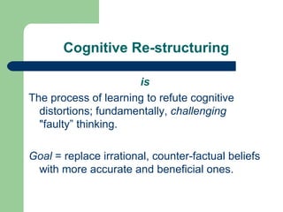Cognitive Re-structuring is The process of learning to refute cognitive distortions; fundamentally,  challenging  "faulty” thinking. Goal  = replace irrational, counter-factual beliefs with more accurate and beneficial ones.  