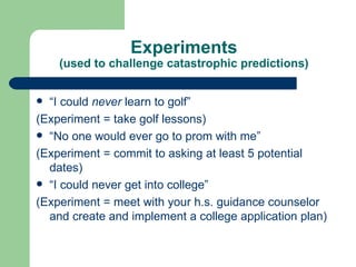 Experiments (used to challenge catastrophic predictions) “ I could  never  learn to golf” (Experiment = take golf lessons) “ No one would ever go to prom with me” (Experiment = commit to asking at least 5 potential dates) “ I could never get into college” (Experiment = meet with your h.s. guidance counselor and create and implement a college application plan) 