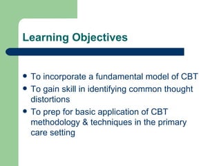 Learning Objectives To incorporate a fundamental model of CBT To gain skill in identifying common thought distortions To prep for basic application of CBT methodology & techniques in the primary care setting 