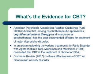 What’s the Evidence for CBT? American Psychiatric Association  Practice Guidelines (April 2000) indicate that, among psychotherapeutic approaches,  cognitive behavioral therapy  (and interpersonal psychotherapy) has the best-documented efficacy for treatment of major depressive disorder.   In an article reviewing the various treatments for Panic Disorder with Agoraphobia (PDA), Michelson and Marchione (1991) concluded that CBT is the treatment of choice for PDA.  Cochrane Review (2007) confirms effectiveness of CBT for Generalized Anxiety Disorder   
