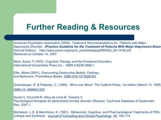 Further Reading & Resources American Psychiatric Association (2000).  Treatment Recommendations for  Patients with Major  Depressive Disorder .   (Practice Guideline for the Treatment of Patients With Major Depressive Disorder,  Second Edition) .  http://www.psych.org/psych_pract/treatg/pg/MDD2e_05-15-06.pdf Retrieved on October 14, 2007. Beck, Aaron T (1975) .   Cognitive Therapy and the Emotional Disorders . International Universities Press Inc.,  ISBN 0-8236-0990-1   Ellis, Albert (2001).  Overcoming Destructive Beliefs, Feelings,  and Behaviors . Prometheus Books.  ISBN 978-1573928793 .   Greenberger, D. & Padesky, C. (1995).  Mind over Mood. The Guilford Press; 1st edition (March 15, 1995)   ISBN-10: 0898621283   Hunot V, Churchill R, Silva de Lima M, Teixeira V.  Psychological therapies for generalised anxiety disorder (Review).  Cochrane Database of Systematic  Rev; 2007,1.  Michelson, L.K. & Marchione, K. (1991).  Behavioral, Cognitive, and Pharmacological Treatments of PDA:  Critique and Synthesis.   Journal of Consulting and Clinical Psychology ,  59 , 100-114.  