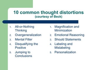 10 common thought distortions (courtesy of Beck) All-or-Nothing Thinking  Overgeneralization  Mental Filter  Disqualifying the Positive  Jumping to Conclusions  Magnification and Minimization  Emotional Reasoning  Should Statements  Labeling and Mislabeling  Personalization  