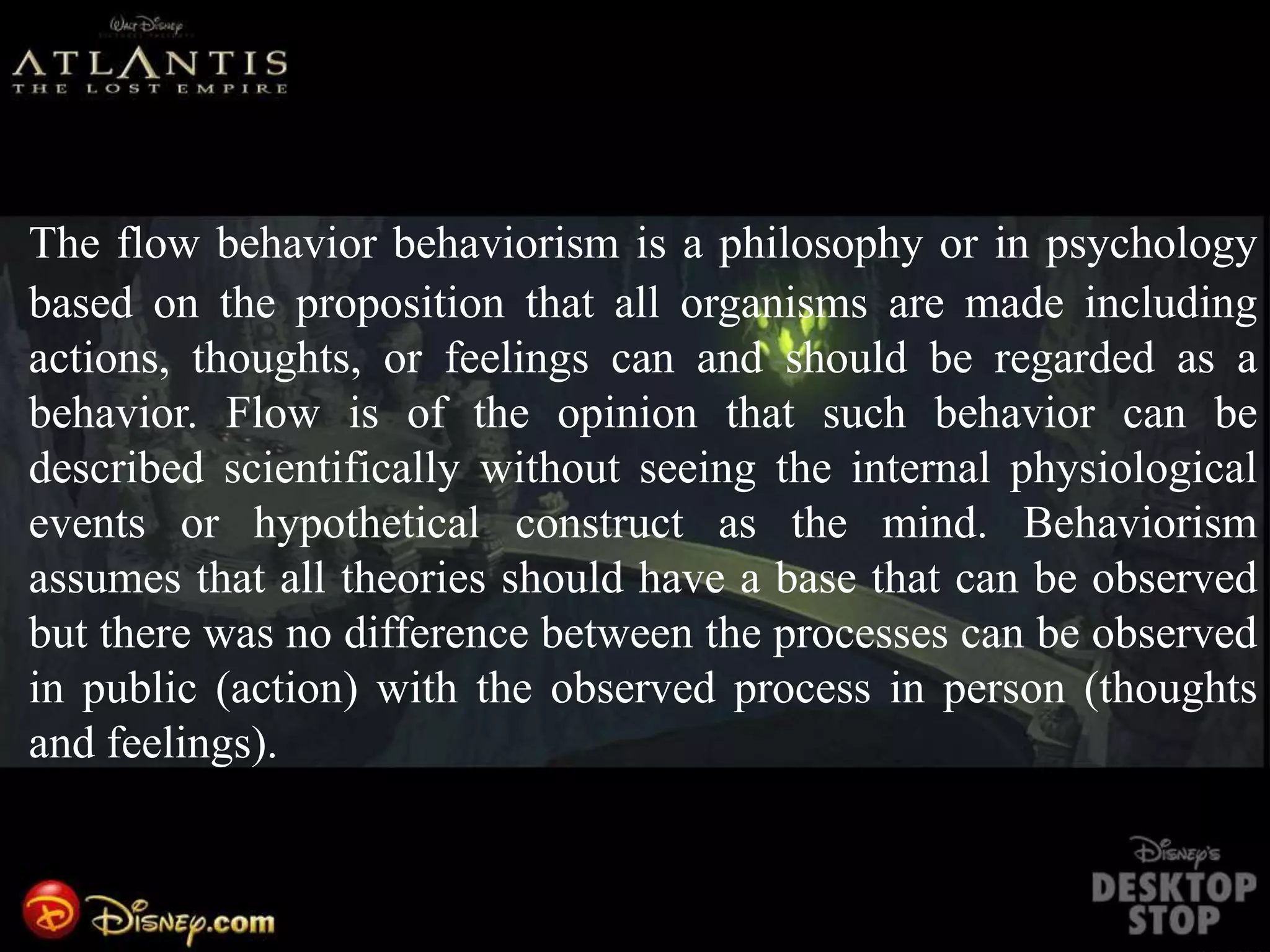 The flow behavior behaviorism is a philosophy or in psychology
based on the proposition that all organisms are made including
actions, thoughts, or feelings can and should be regarded as a
behavior. Flow is of the opinion that such behavior can be
described scientifically without seeing the internal physiological
events or hypothetical construct as the mind. Behaviorism
assumes that all theories should have a base that can be observed
but there was no difference between the processes can be observed
in public (action) with the observed process in person (thoughts
and feelings).
 