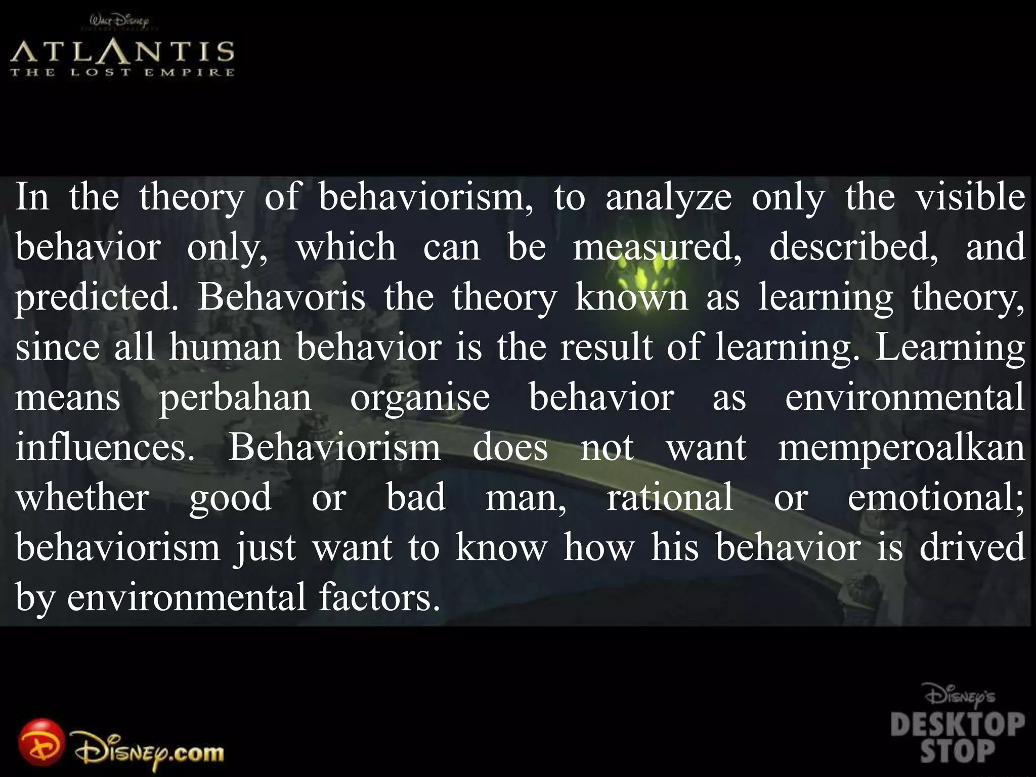In the theory of behaviorism, to analyze only the visible
behavior only, which can be measured, described, and
predicted. Behavoris the theory known as learning theory,
since all human behavior is the result of learning. Learning
means perbahan organise behavior as environmental
influences. Behaviorism does not want memperoalkan
whether good or bad man, rational or emotional;
behaviorism just want to know how his behavior is drived
by environmental factors.
 