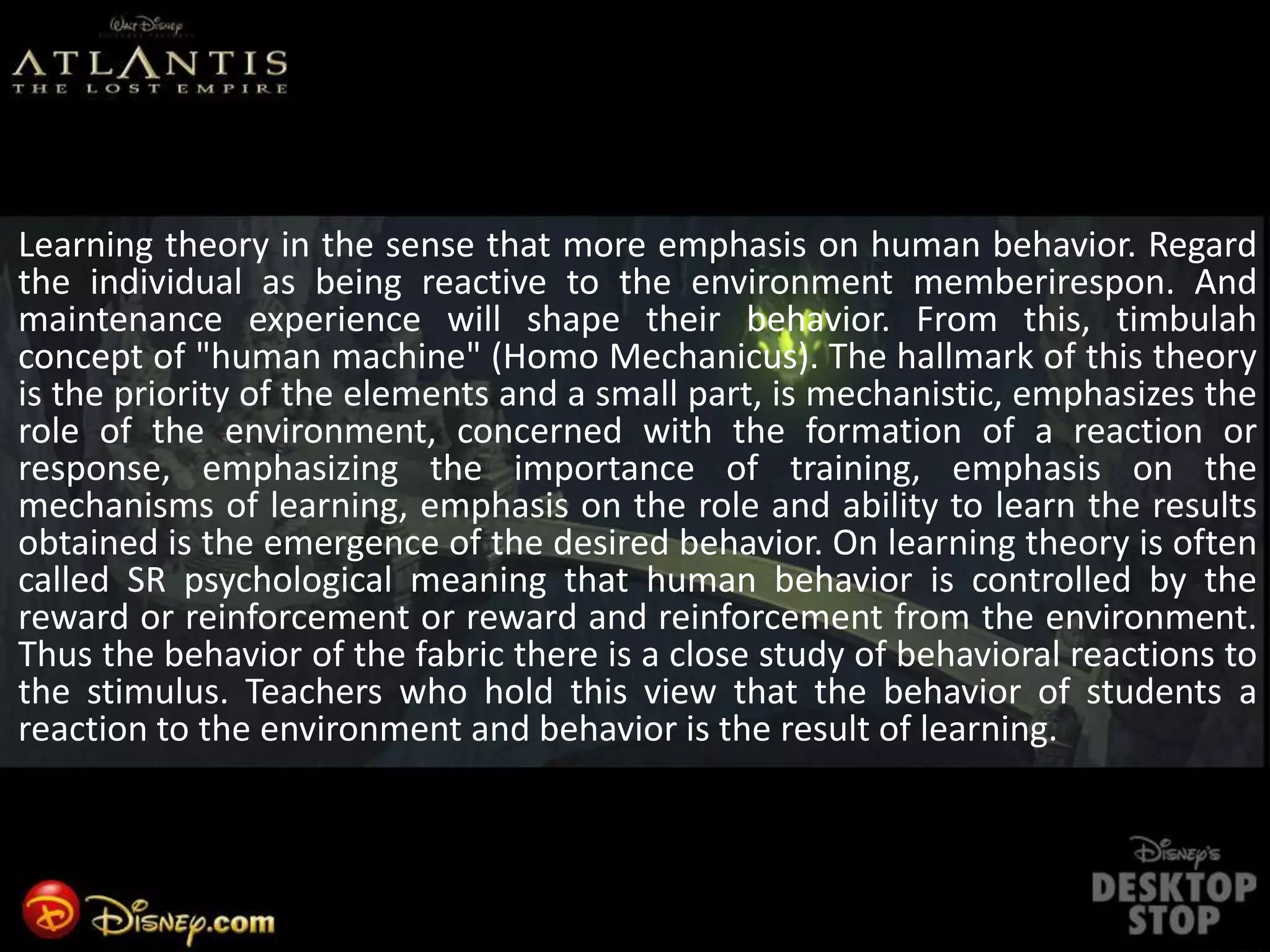 Learning theory in the sense that more emphasis on human behavior. Regard
the individual as being reactive to the environment memberirespon. And
maintenance experience will shape their behavior. From this, timbulah
concept of "human machine" (Homo Mechanicus). The hallmark of this theory
is the priority of the elements and a small part, is mechanistic, emphasizes the
role of the environment, concerned with the formation of a reaction or
response, emphasizing the importance of training, emphasis on the
mechanisms of learning, emphasis on the role and ability to learn the results
obtained is the emergence of the desired behavior. On learning theory is often
called SR psychological meaning that human behavior is controlled by the
reward or reinforcement or reward and reinforcement from the environment.
Thus the behavior of the fabric there is a close study of behavioral reactions to
the stimulus. Teachers who hold this view that the behavior of students a
reaction to the environment and behavior is the result of learning.
 