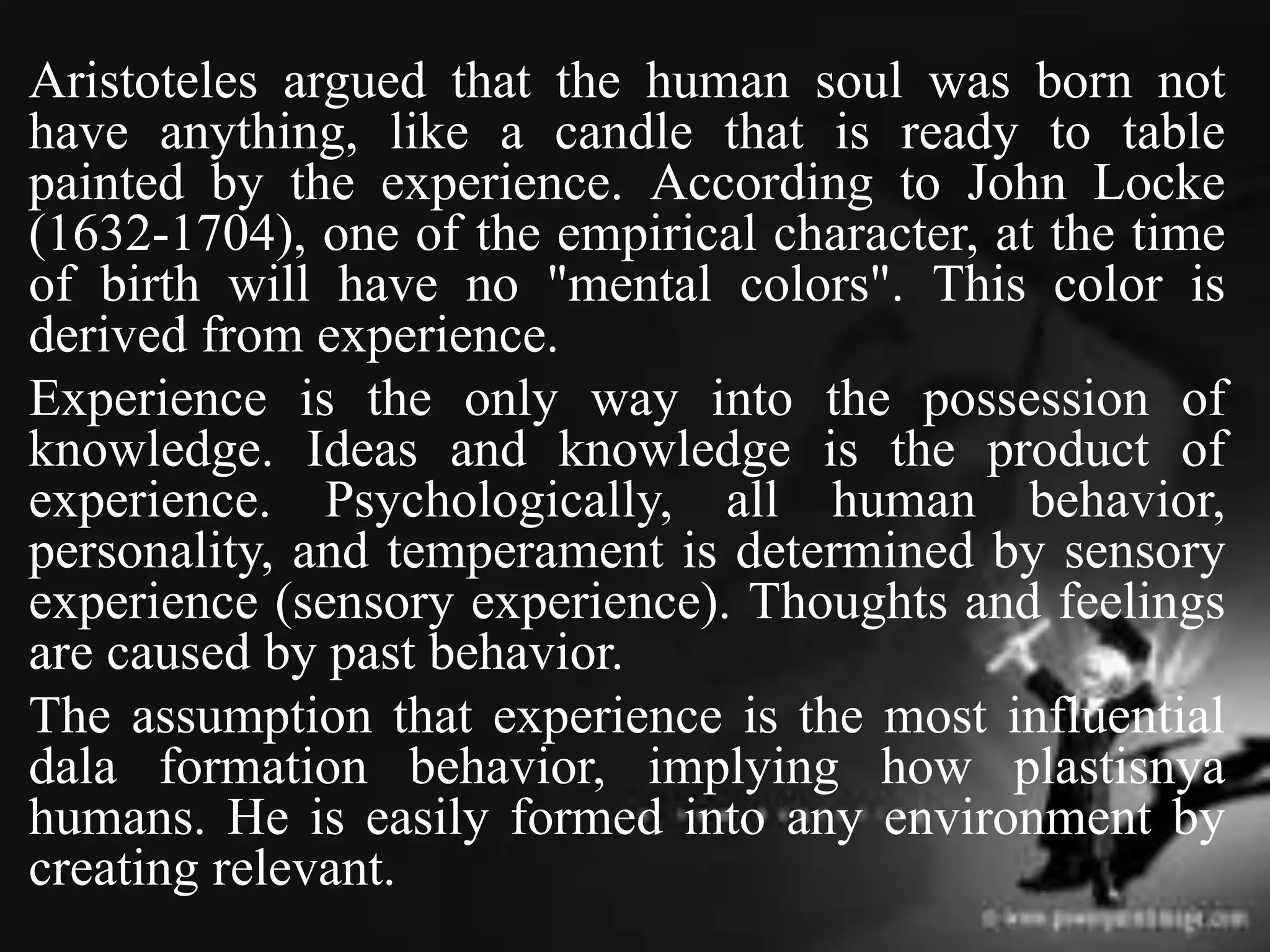 Aristoteles argued that the human soul was born not
have anything, like a candle that is ready to table
painted by the experience. According to John Locke
(1632-1704), one of the empirical character, at the time
of birth will have no "mental colors". This color is
derived from experience.
Experience is the only way into the possession of
knowledge. Ideas and knowledge is the product of
experience. Psychologically, all human behavior,
personality, and temperament is determined by sensory
experience (sensory experience). Thoughts and feelings
are caused by past behavior.
The assumption that experience is the most influential
dala formation behavior, implying how plastisnya
humans. He is easily formed into any environment by
creating relevant.
 