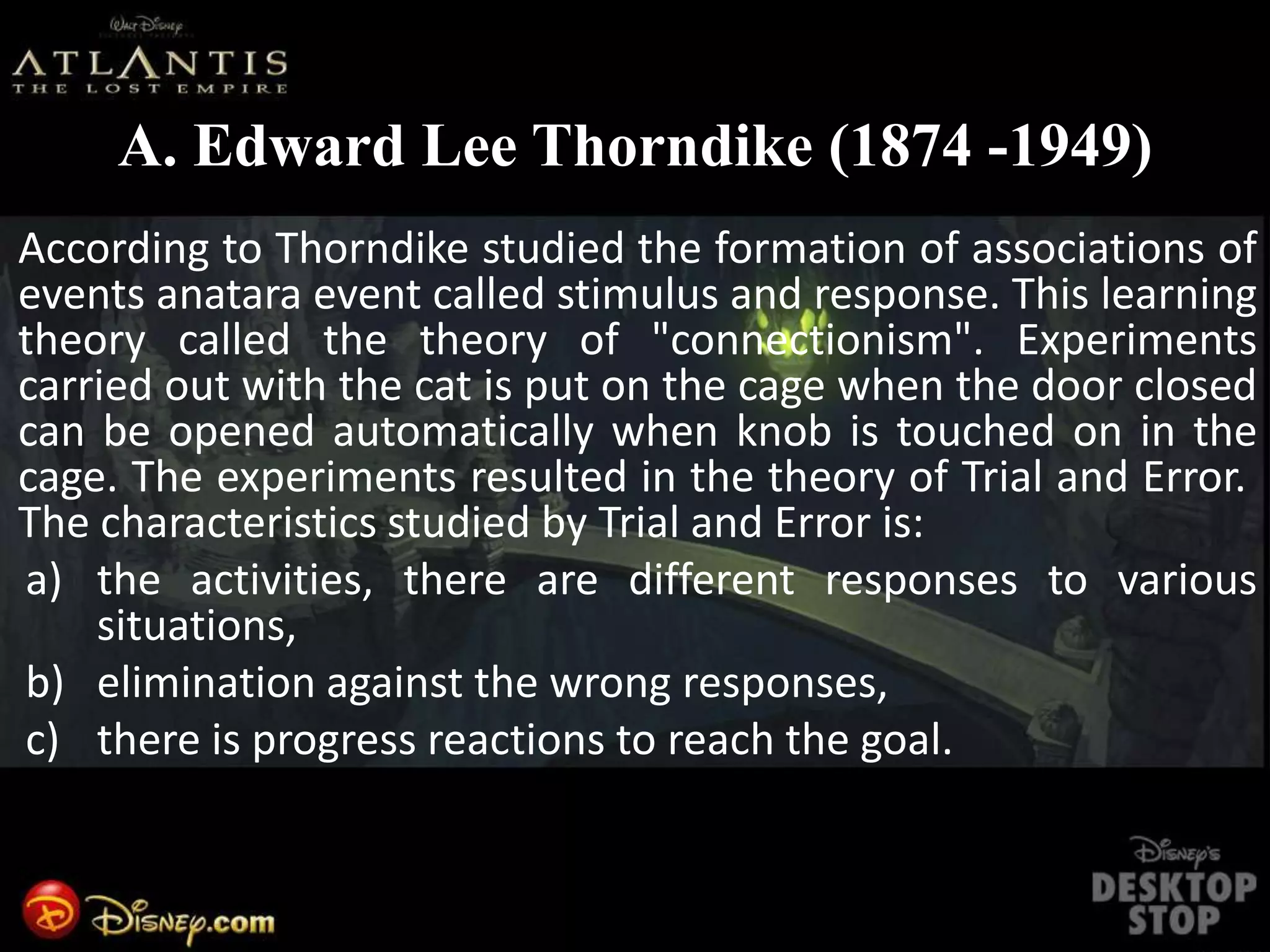 A. Edward Lee Thorndike (1874 -1949)
According to Thorndike studied the formation of associations of
events anatara event called stimulus and response. This learning
theory called the theory of "connectionism". Experiments
carried out with the cat is put on the cage when the door closed
can be opened automatically when knob is touched on in the
cage. The experiments resulted in the theory of Trial and Error.
The characteristics studied by Trial and Error is:
a) the activities, there are different responses to various
situations,
b) elimination against the wrong responses,
c) there is progress reactions to reach the goal.
 