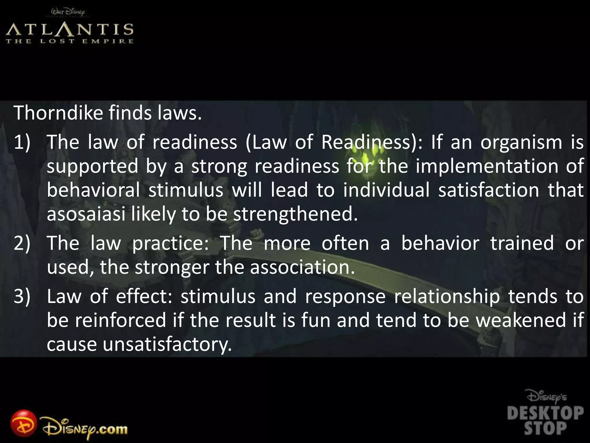 Thorndike finds laws.
1) The law of readiness (Law of Readiness): If an organism is
supported by a strong readiness for the implementation of
behavioral stimulus will lead to individual satisfaction that
asosaiasi likely to be strengthened.
2) The law practice: The more often a behavior trained or
used, the stronger the association.
3) Law of effect: stimulus and response relationship tends to
be reinforced if the result is fun and tend to be weakened if
cause unsatisfactory.
 
