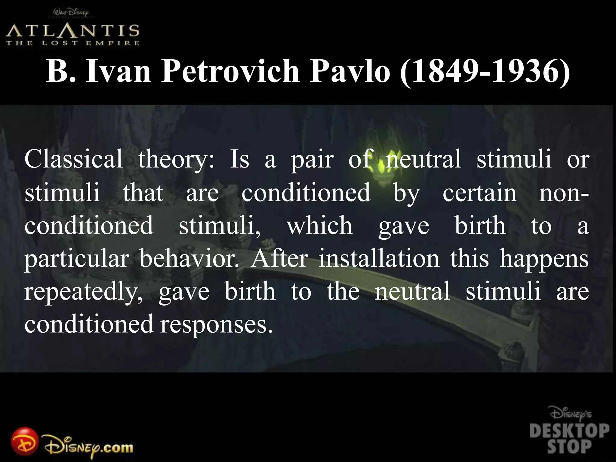 B. Ivan Petrovich Pavlo (1849-1936)
Classical theory: Is a pair of neutral stimuli or
stimuli that are conditioned by certain non-
conditioned stimuli, which gave birth to a
particular behavior. After installation this happens
repeatedly, gave birth to the neutral stimuli are
conditioned responses.
 