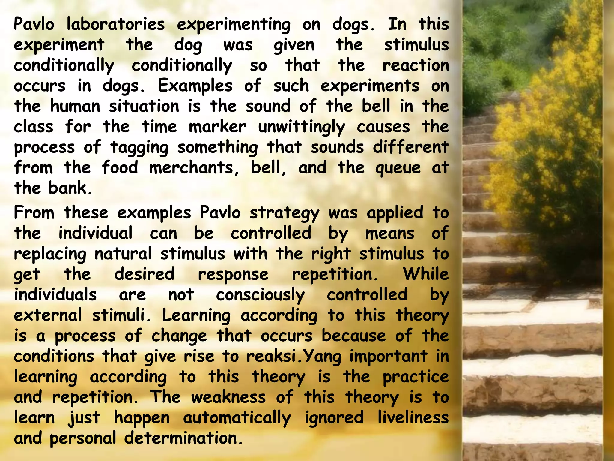 Pavlo laboratories experimenting on dogs. In this
experiment the dog was given the stimulus
conditionally conditionally so that the reaction
occurs in dogs. Examples of such experiments on
the human situation is the sound of the bell in the
class for the time marker unwittingly causes the
process of tagging something that sounds different
from the food merchants, bell, and the queue at
the bank.
From these examples Pavlo strategy was applied to
the individual can be controlled by means of
replacing natural stimulus with the right stimulus to
get the desired response repetition. While
individuals are not consciously controlled by
external stimuli. Learning according to this theory
is a process of change that occurs because of the
conditions that give rise to reaksi.Yang important in
learning according to this theory is the practice
and repetition. The weakness of this theory is to
learn just happen automatically ignored liveliness
and personal determination.
 