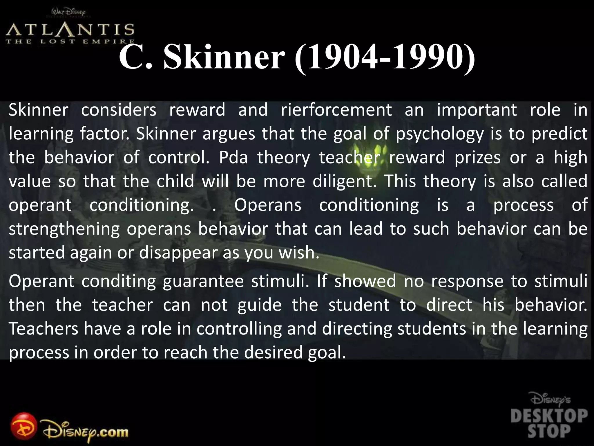 C. Skinner (1904-1990)
Skinner considers reward and rierforcement an important role in
learning factor. Skinner argues that the goal of psychology is to predict
the behavior of control. Pda theory teacher reward prizes or a high
value so that the child will be more diligent. This theory is also called
operant conditioning. . Operans conditioning is a process of
strengthening operans behavior that can lead to such behavior can be
started again or disappear as you wish.
Operant conditing guarantee stimuli. If showed no response to stimuli
then the teacher can not guide the student to direct his behavior.
Teachers have a role in controlling and directing students in the learning
process in order to reach the desired goal.
 
