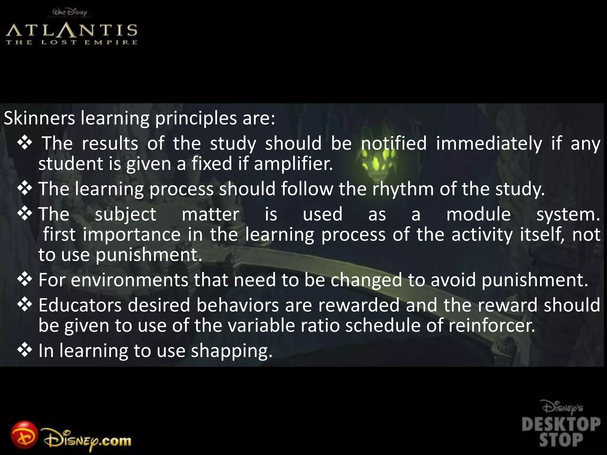 Skinners learning principles are:
 The results of the study should be notified immediately if any
student is given a fixed if amplifier.
 The learning process should follow the rhythm of the study.
 The subject matter is used as a module system.
first importance in the learning process of the activity itself, not
to use punishment.
 For environments that need to be changed to avoid punishment.
 Educators desired behaviors are rewarded and the reward should
be given to use of the variable ratio schedule of reinforcer.
 In learning to use shapping.
 