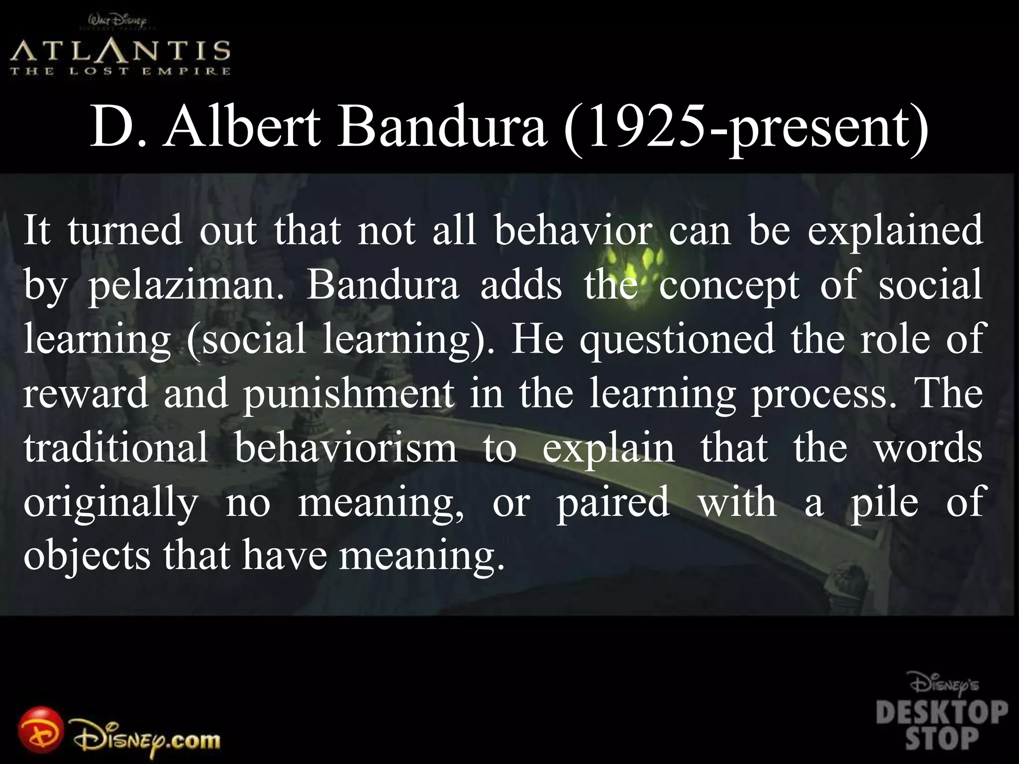 D. Albert Bandura (1925-present)
It turned out that not all behavior can be explained
by pelaziman. Bandura adds the concept of social
learning (social learning). He questioned the role of
reward and punishment in the learning process. The
traditional behaviorism to explain that the words
originally no meaning, or paired with a pile of
objects that have meaning.
 