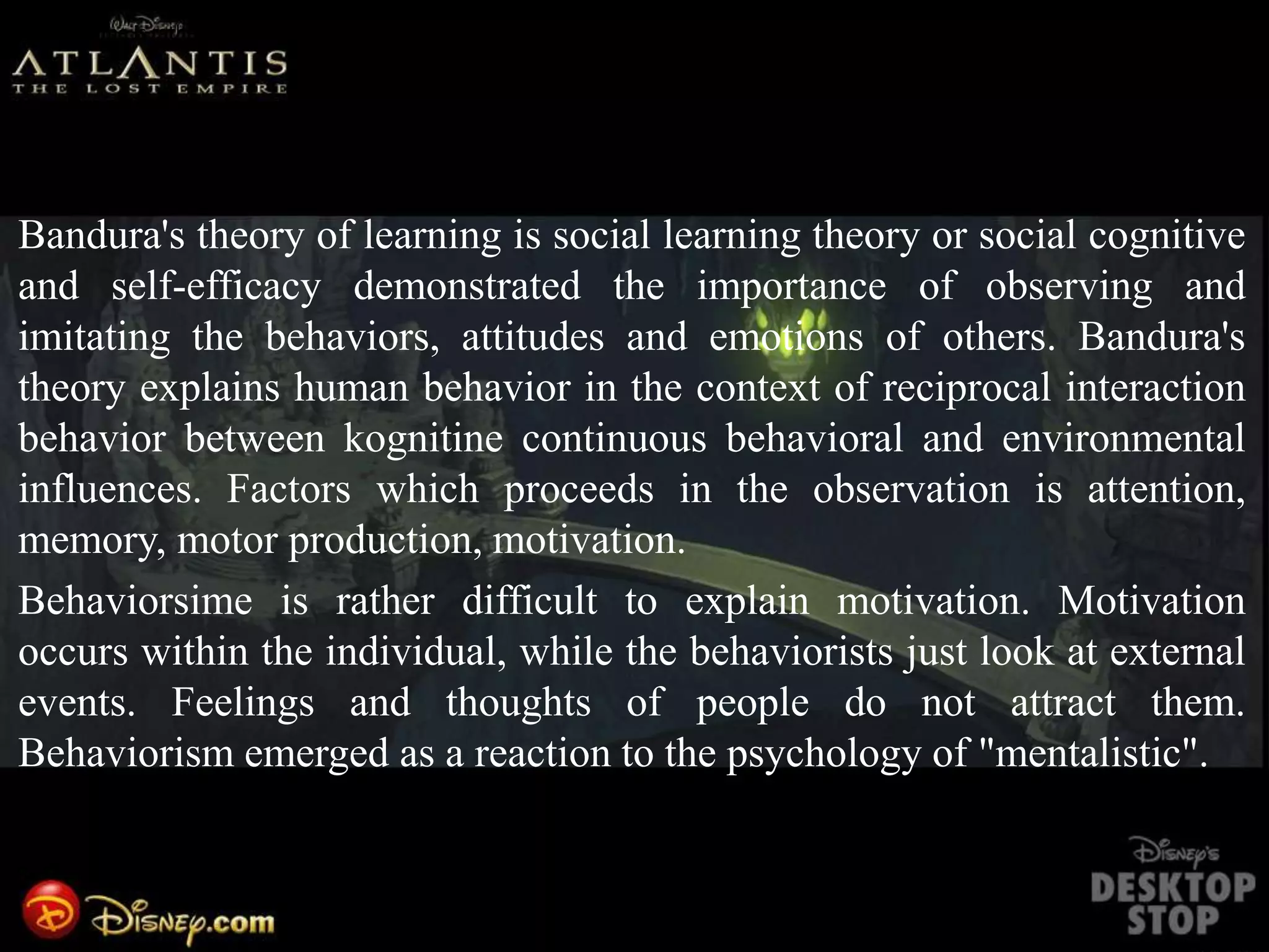 Bandura's theory of learning is social learning theory or social cognitive
and self-efficacy demonstrated the importance of observing and
imitating the behaviors, attitudes and emotions of others. Bandura's
theory explains human behavior in the context of reciprocal interaction
behavior between kognitine continuous behavioral and environmental
influences. Factors which proceeds in the observation is attention,
memory, motor production, motivation.
Behaviorsime is rather difficult to explain motivation. Motivation
occurs within the individual, while the behaviorists just look at external
events. Feelings and thoughts of people do not attract them.
Behaviorism emerged as a reaction to the psychology of "mentalistic".
Behaviorsime is rather difficult to explain motivation. Motivation occurs within the individual, while the behaviorists just look at external events. Fe
 