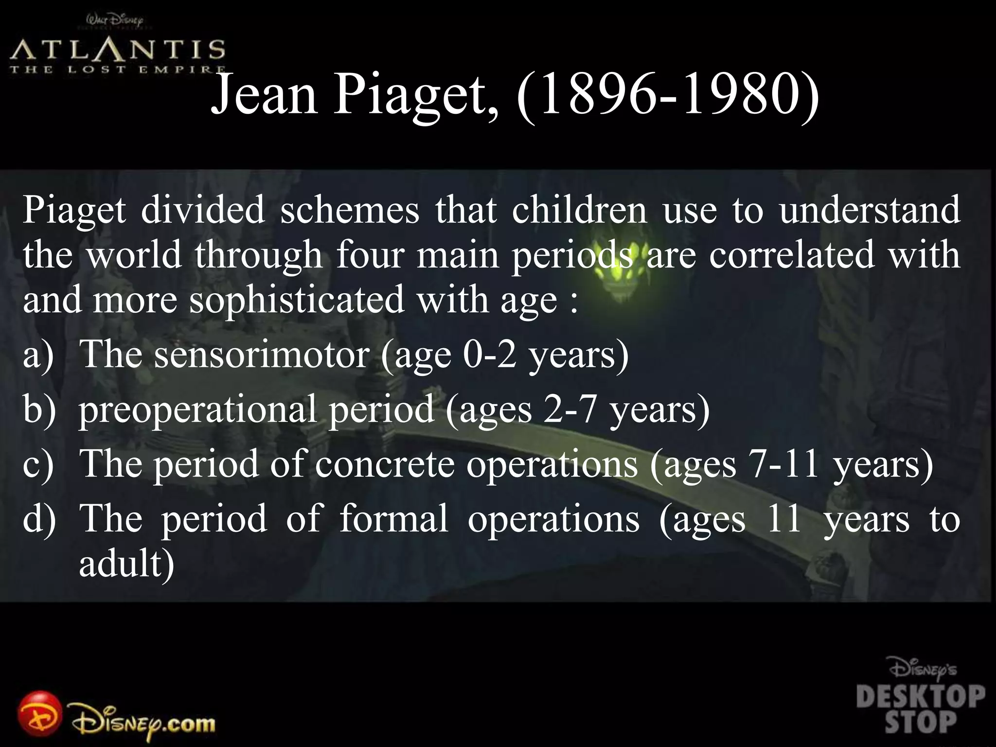 VJean Piaget, (1896-1980)
Piaget divided schemes that children use to understand
the world through four main periods are correlated with
and more sophisticated with age :
a) The sensorimotor (age 0-2 years)
b) preoperational period (ages 2-7 years)
c) The period of concrete operations (ages 7-11 years)
d) The period of formal operations (ages 11 years to
adult)
 