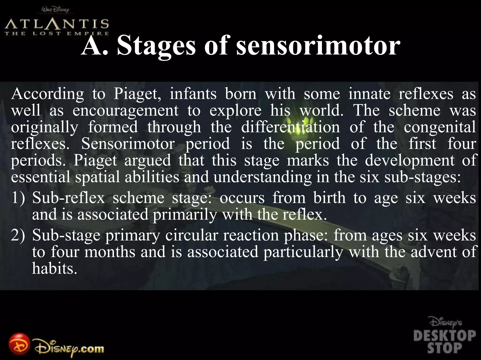 A. Stages of sensorimotor
According to Piaget, infants born with some innate reflexes as
well as encouragement to explore his world. The scheme was
originally formed through the differentiation of the congenital
reflexes. Sensorimotor period is the period of the first four
periods. Piaget argued that this stage marks the development of
essential spatial abilities and understanding in the six sub-stages:
1) Sub-reflex scheme stage: occurs from birth to age six weeks
and is associated primarily with the reflex.
2) Sub-stage primary circular reaction phase: from ages six weeks
to four months and is associated particularly with the advent of
habits.
 