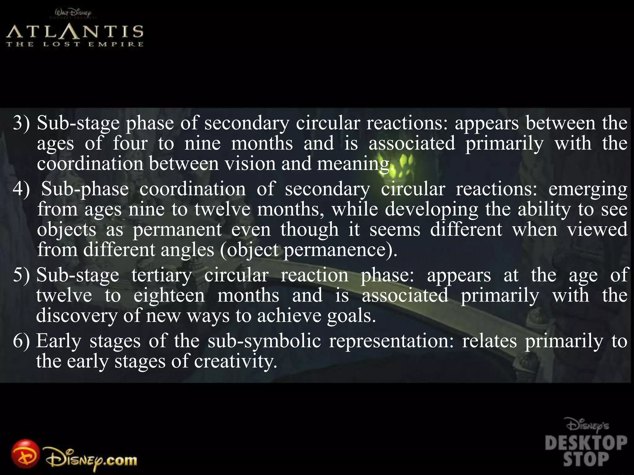 3) Sub-stage phase of secondary circular reactions: appears between the
ages of four to nine months and is associated primarily with the
coordination between vision and meaning.
4) Sub-phase coordination of secondary circular reactions: emerging
from ages nine to twelve months, while developing the ability to see
objects as permanent even though it seems different when viewed
from different angles (object permanence).
5) Sub-stage tertiary circular reaction phase: appears at the age of
twelve to eighteen months and is associated primarily with the
discovery of new ways to achieve goals.
6) Early stages of the sub-symbolic representation: relates primarily to
the early stages of creativity.
 