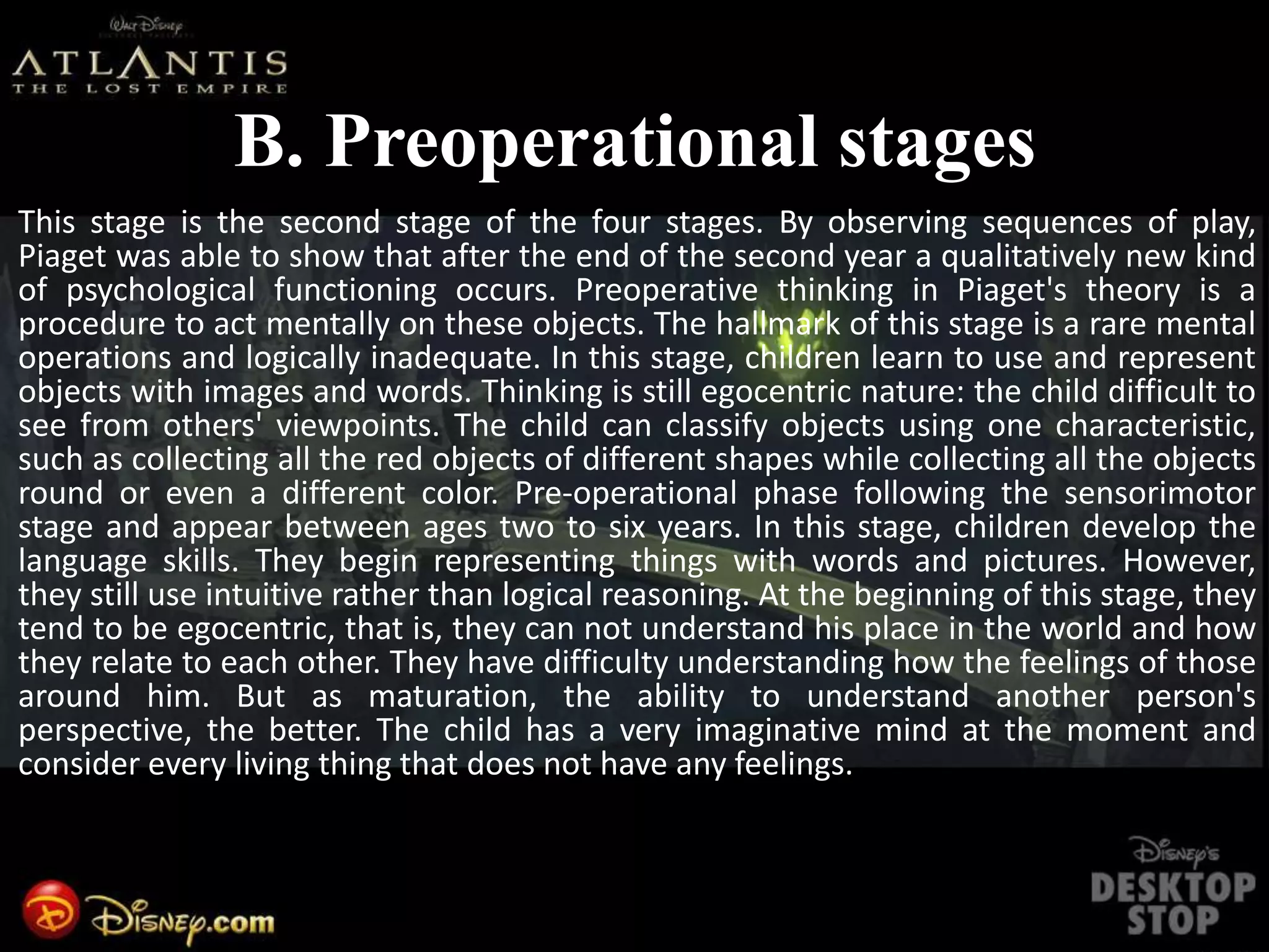 B. Preoperational stages
This stage is the second stage of the four stages. By observing sequences of play,
Piaget was able to show that after the end of the second year a qualitatively new kind
of psychological functioning occurs. Preoperative thinking in Piaget's theory is a
procedure to act mentally on these objects. The hallmark of this stage is a rare mental
operations and logically inadequate. In this stage, children learn to use and represent
objects with images and words. Thinking is still egocentric nature: the child difficult to
see from others' viewpoints. The child can classify objects using one characteristic,
such as collecting all the red objects of different shapes while collecting all the objects
round or even a different color. Pre-operational phase following the sensorimotor
stage and appear between ages two to six years. In this stage, children develop the
language skills. They begin representing things with words and pictures. However,
they still use intuitive rather than logical reasoning. At the beginning of this stage, they
tend to be egocentric, that is, they can not understand his place in the world and how
they relate to each other. They have difficulty understanding how the feelings of those
around him. But as maturation, the ability to understand another person's
perspective, the better. The child has a very imaginative mind at the moment and
consider every living thing that does not have any feelings.
 