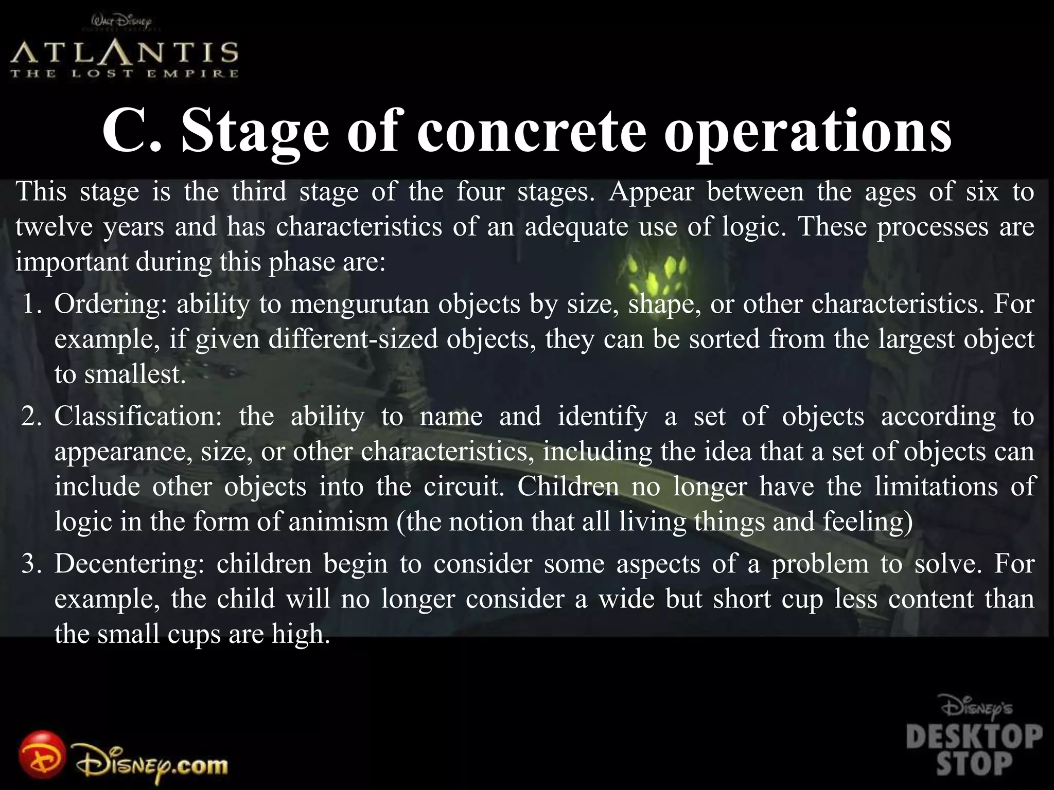 C. Stage of concrete operations
This stage is the third stage of the four stages. Appear between the ages of six to
twelve years and has characteristics of an adequate use of logic. These processes are
important during this phase are:
1. Ordering: ability to mengurutan objects by size, shape, or other characteristics. For
example, if given different-sized objects, they can be sorted from the largest object
to smallest.
2. Classification: the ability to name and identify a set of objects according to
appearance, size, or other characteristics, including the idea that a set of objects can
include other objects into the circuit. Children no longer have the limitations of
logic in the form of animism (the notion that all living things and feeling)
3. Decentering: children begin to consider some aspects of a problem to solve. For
example, the child will no longer consider a wide but short cup less content than
the small cups are high.
 