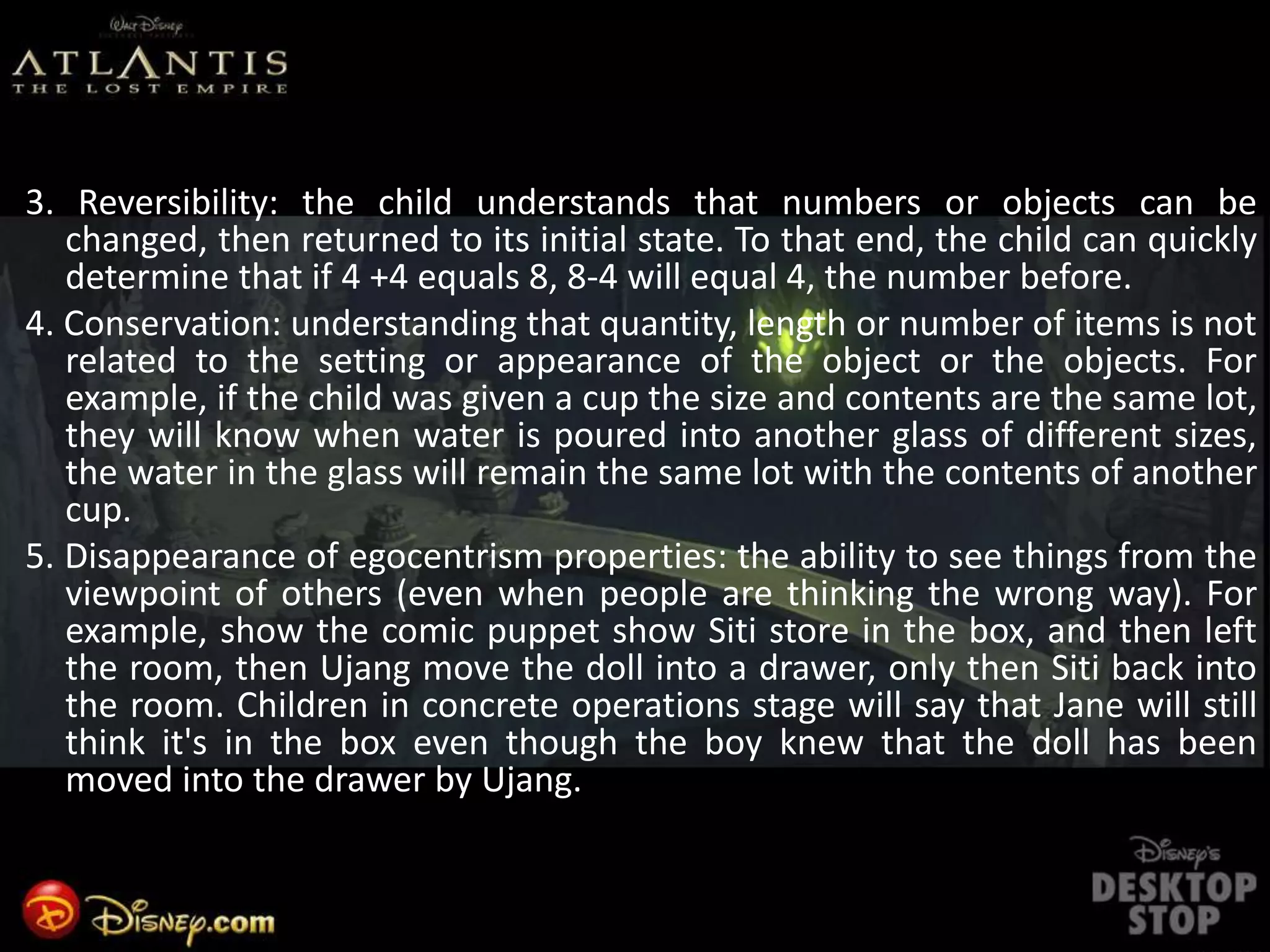 3. Reversibility: the child understands that numbers or objects can be
changed, then returned to its initial state. To that end, the child can quickly
determine that if 4 +4 equals 8, 8-4 will equal 4, the number before.
4. Conservation: understanding that quantity, length or number of items is not
related to the setting or appearance of the object or the objects. For
example, if the child was given a cup the size and contents are the same lot,
they will know when water is poured into another glass of different sizes,
the water in the glass will remain the same lot with the contents of another
cup.
5. Disappearance of egocentrism properties: the ability to see things from the
viewpoint of others (even when people are thinking the wrong way). For
example, show the comic puppet show Siti store in the box, and then left
the room, then Ujang move the doll into a drawer, only then Siti back into
the room. Children in concrete operations stage will say that Jane will still
think it's in the box even though the boy knew that the doll has been
moved into the drawer by Ujang.
 
