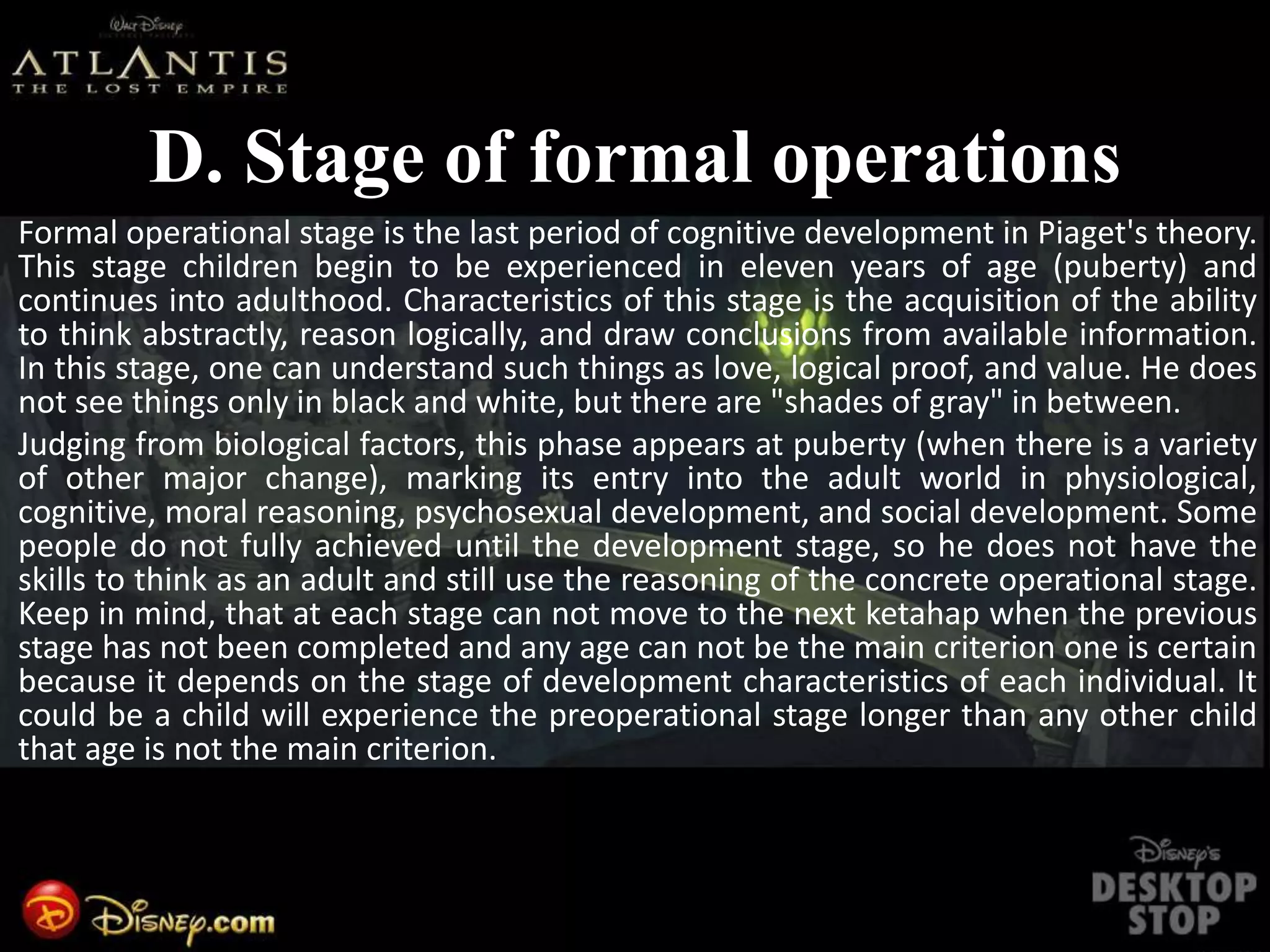 D. Stage of formal operations
Formal operational stage is the last period of cognitive development in Piaget's theory.
This stage children begin to be experienced in eleven years of age (puberty) and
continues into adulthood. Characteristics of this stage is the acquisition of the ability
to think abstractly, reason logically, and draw conclusions from available information.
In this stage, one can understand such things as love, logical proof, and value. He does
not see things only in black and white, but there are "shades of gray" in between.
Judging from biological factors, this phase appears at puberty (when there is a variety
of other major change), marking its entry into the adult world in physiological,
cognitive, moral reasoning, psychosexual development, and social development. Some
people do not fully achieved until the development stage, so he does not have the
skills to think as an adult and still use the reasoning of the concrete operational stage.
Keep in mind, that at each stage can not move to the next ketahap when the previous
stage has not been completed and any age can not be the main criterion one is certain
because it depends on the stage of development characteristics of each individual. It
could be a child will experience the preoperational stage longer than any other child
that age is not the main criterion.
 