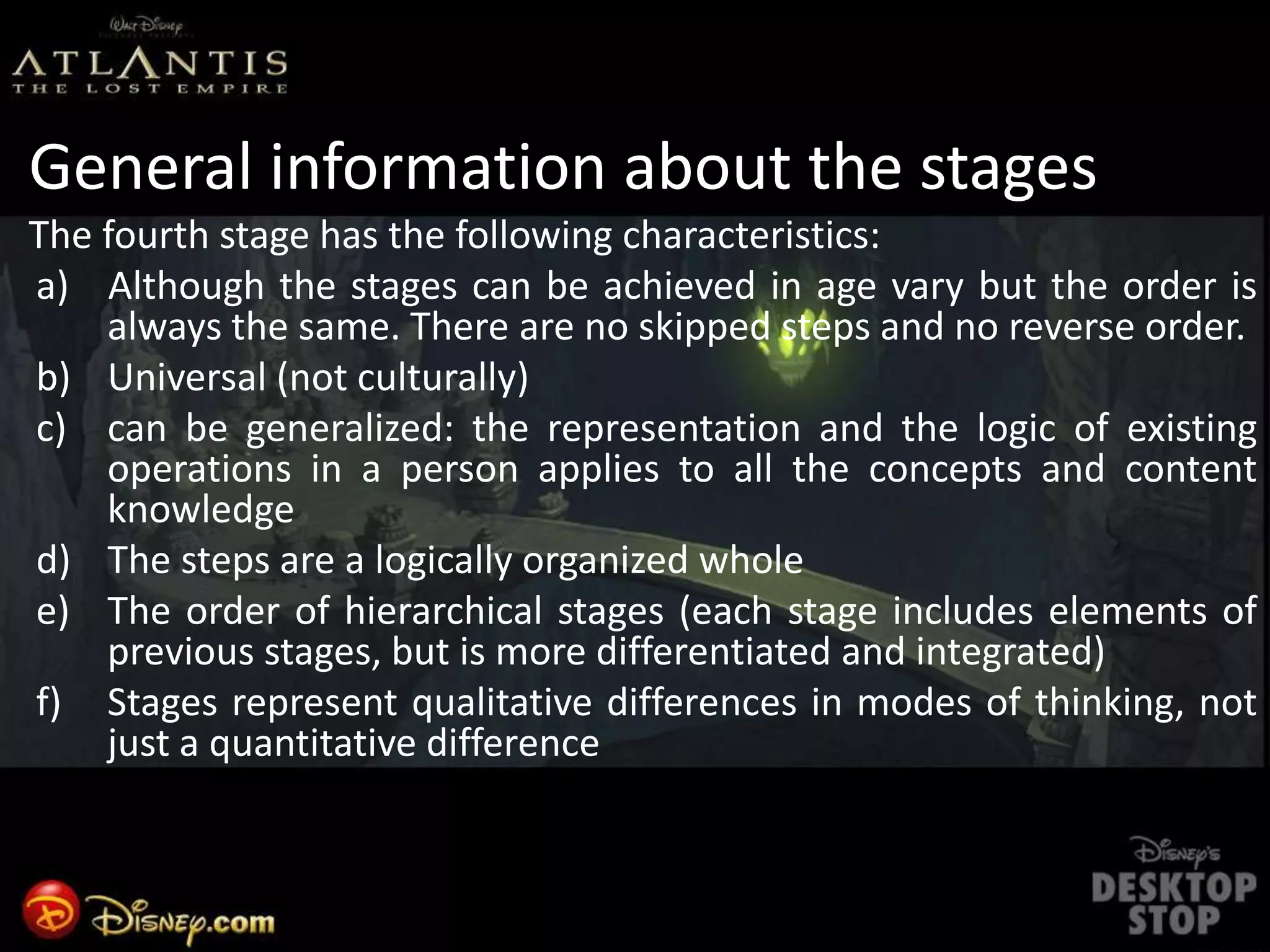General information about the stages
The fourth stage has the following characteristics:
a) Although the stages can be achieved in age vary but the order is
always the same. There are no skipped steps and no reverse order.
b) Universal (not culturally)
c) can be generalized: the representation and the logic of existing
operations in a person applies to all the concepts and content
knowledge
d) The steps are a logically organized whole
e) The order of hierarchical stages (each stage includes elements of
previous stages, but is more differentiated and integrated)
f) Stages represent qualitative differences in modes of thinking, not
just a quantitative difference
 