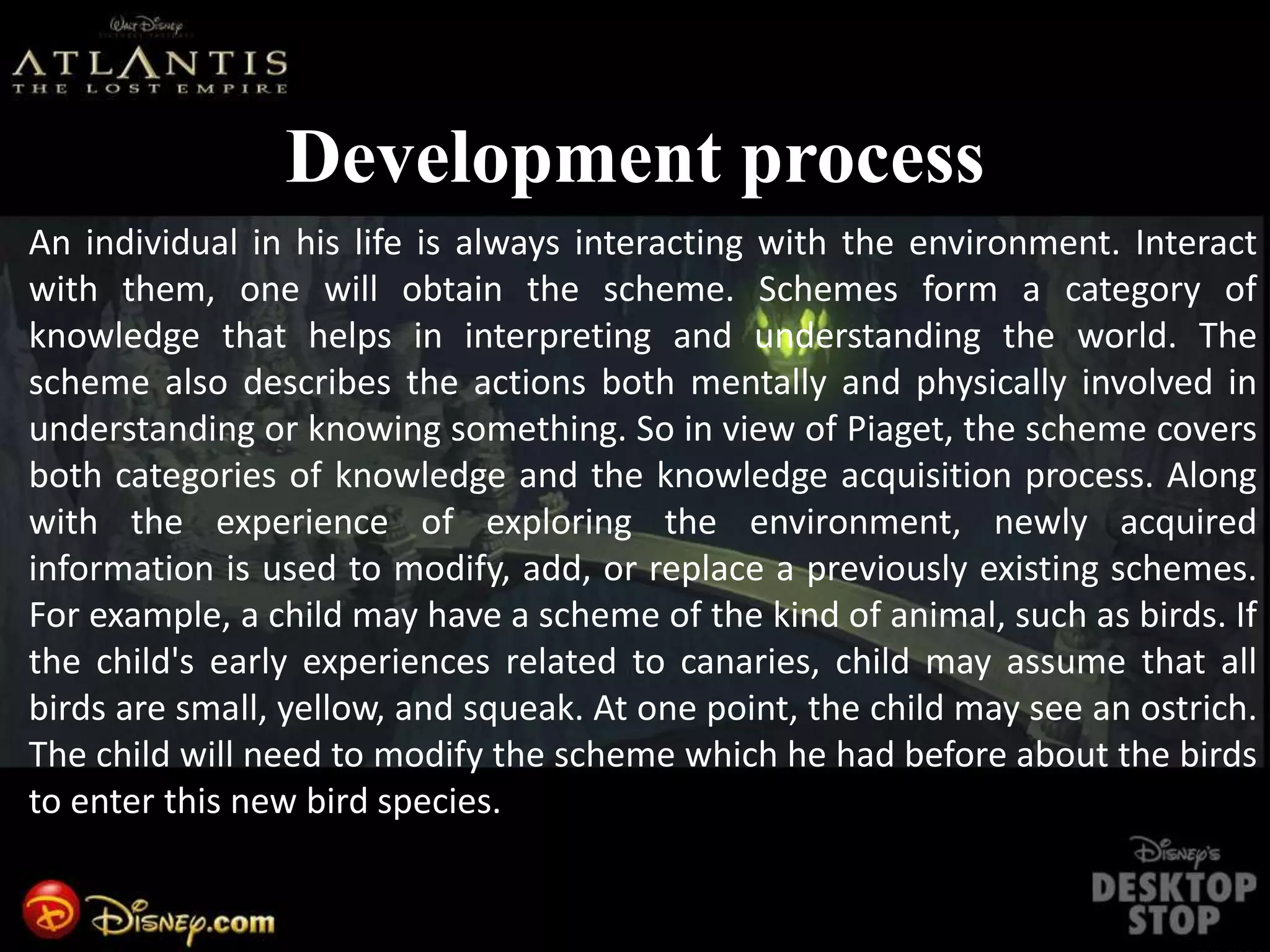 Development process
An individual in his life is always interacting with the environment. Interact
with them, one will obtain the scheme. Schemes form a category of
knowledge that helps in interpreting and understanding the world. The
scheme also describes the actions both mentally and physically involved in
understanding or knowing something. So in view of Piaget, the scheme covers
both categories of knowledge and the knowledge acquisition process. Along
with the experience of exploring the environment, newly acquired
information is used to modify, add, or replace a previously existing schemes.
For example, a child may have a scheme of the kind of animal, such as birds. If
the child's early experiences related to canaries, child may assume that all
birds are small, yellow, and squeak. At one point, the child may see an ostrich.
The child will need to modify the scheme which he had before about the birds
to enter this new bird species.
 