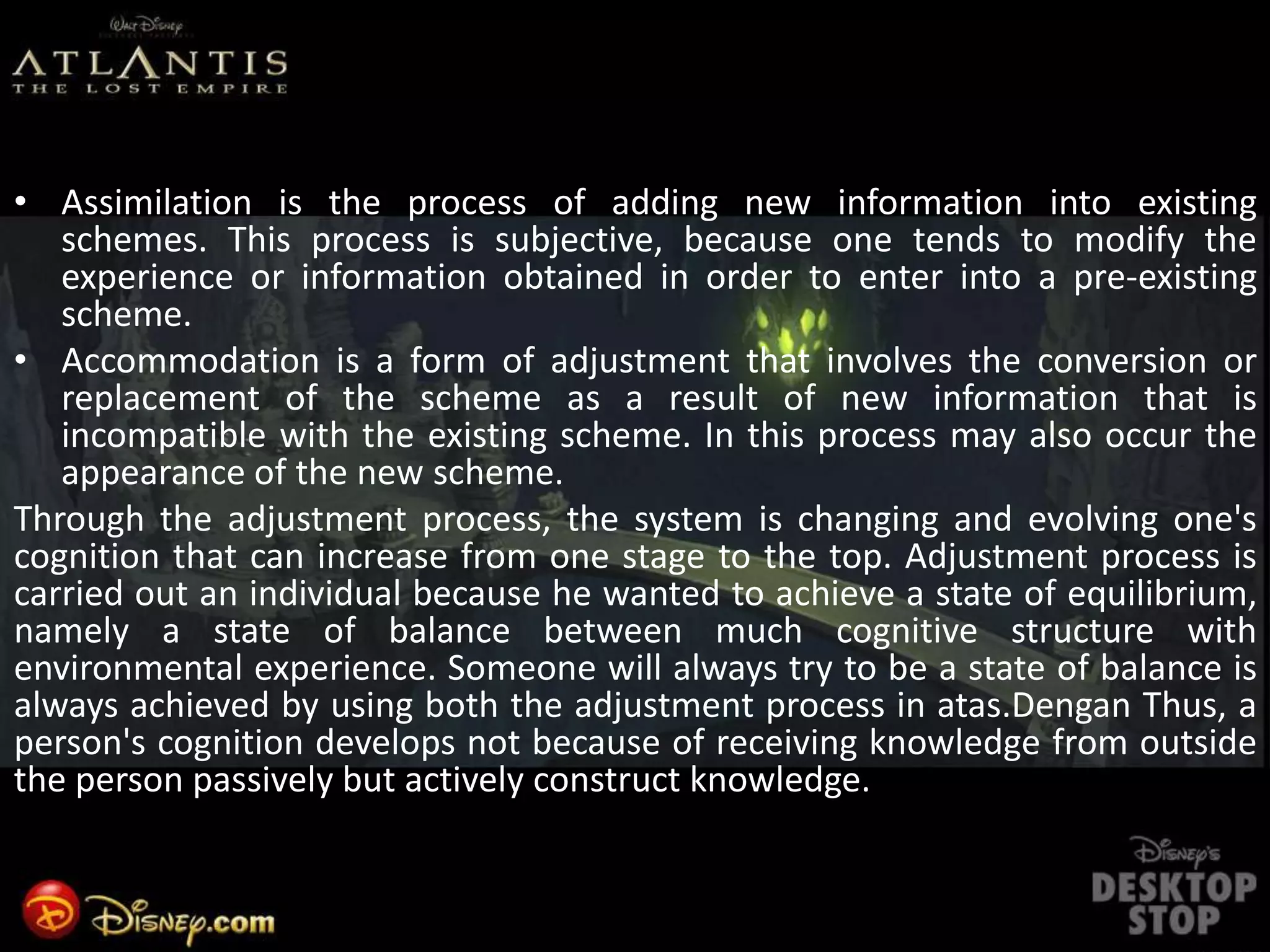 • Assimilation is the process of adding new information into existing
schemes. This process is subjective, because one tends to modify the
experience or information obtained in order to enter into a pre-existing
scheme.
• Accommodation is a form of adjustment that involves the conversion or
replacement of the scheme as a result of new information that is
incompatible with the existing scheme. In this process may also occur the
appearance of the new scheme.
Through the adjustment process, the system is changing and evolving one's
cognition that can increase from one stage to the top. Adjustment process is
carried out an individual because he wanted to achieve a state of equilibrium,
namely a state of balance between much cognitive structure with
environmental experience. Someone will always try to be a state of balance is
always achieved by using both the adjustment process in atas.Dengan Thus, a
person's cognition develops not because of receiving knowledge from outside
the person passively but actively construct knowledge.
 