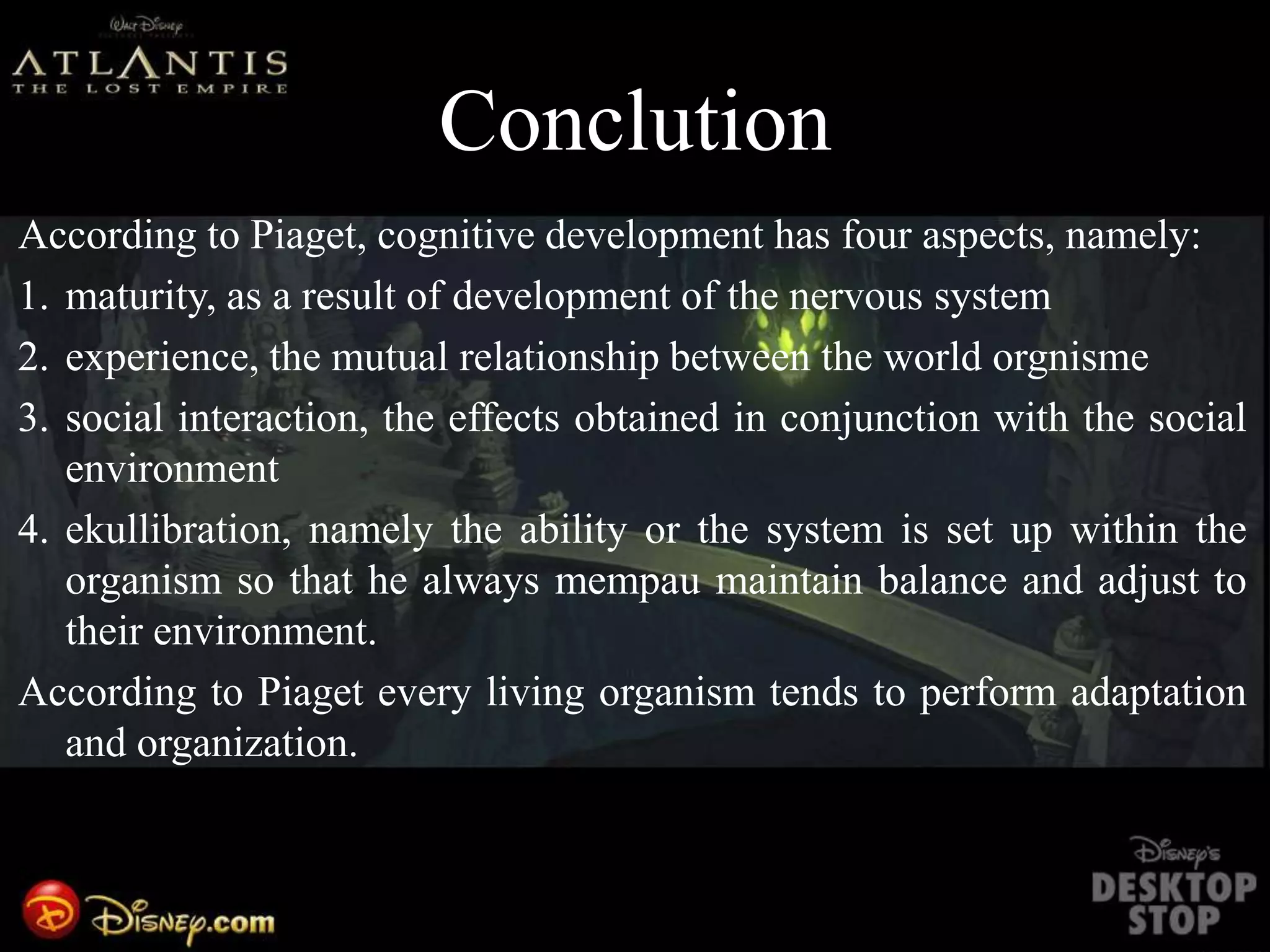 Conclution
According to Piaget, cognitive development has four aspects, namely:
1. maturity, as a result of development of the nervous system
2. experience, the mutual relationship between the world orgnisme
3. social interaction, the effects obtained in conjunction with the social
environment
4. ekullibration, namely the ability or the system is set up within the
organism so that he always mempau maintain balance and adjust to
their environment.
According to Piaget every living organism tends to perform adaptation
and organization.
 