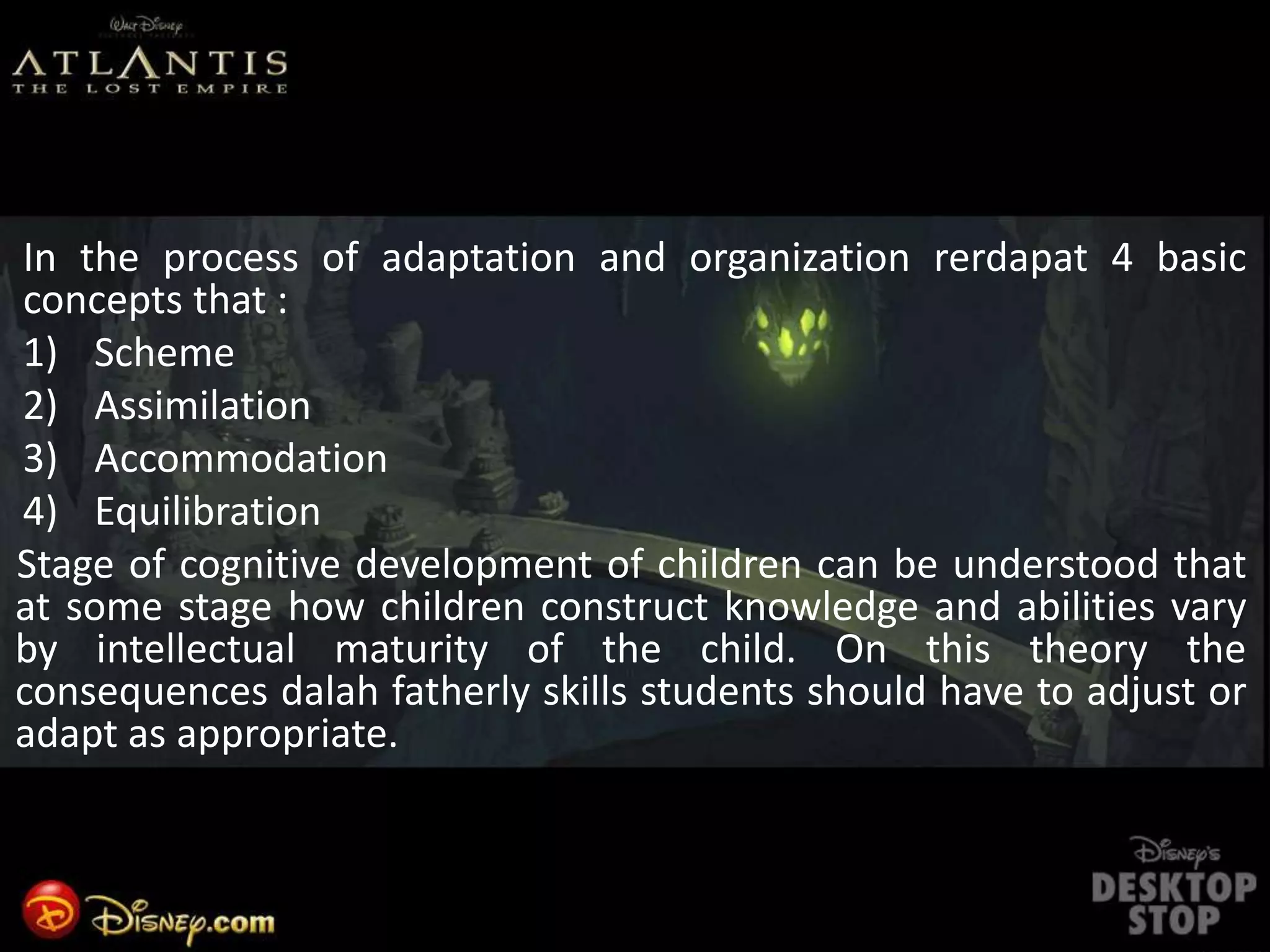 In the process of adaptation and organization rerdapat 4 basic
concepts that :
1) Scheme
2) Assimilation
3) Accommodation
4) Equilibration
Stage of cognitive development of children can be understood that
at some stage how children construct knowledge and abilities vary
by intellectual maturity of the child. On this theory the
consequences dalah fatherly skills students should have to adjust or
adapt as appropriate.
 