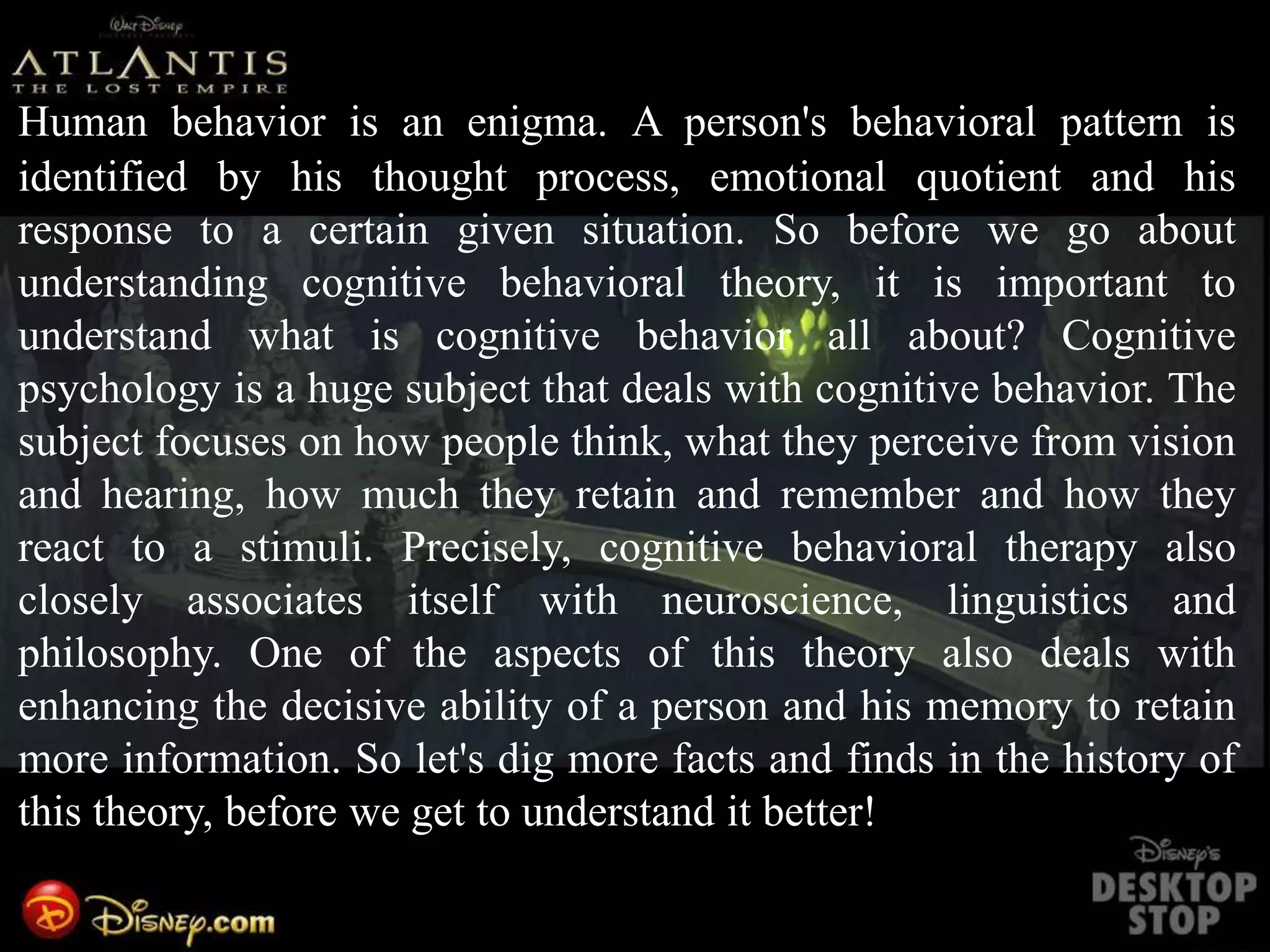 Human behavior is an enigma. A person's behavioral pattern is
identified by his thought process, emotional quotient and his
response to a certain given situation. So before we go about
understanding cognitive behavioral theory, it is important to
understand what is cognitive behavior all about? Cognitive
psychology is a huge subject that deals with cognitive behavior. The
subject focuses on how people think, what they perceive from vision
and hearing, how much they retain and remember and how they
react to a stimuli. Precisely, cognitive behavioral therapy also
closely associates itself with neuroscience, linguistics and
philosophy. One of the aspects of this theory also deals with
enhancing the decisive ability of a person and his memory to retain
more information. So let's dig more facts and finds in the history of
this theory, before we get to understand it better!
 