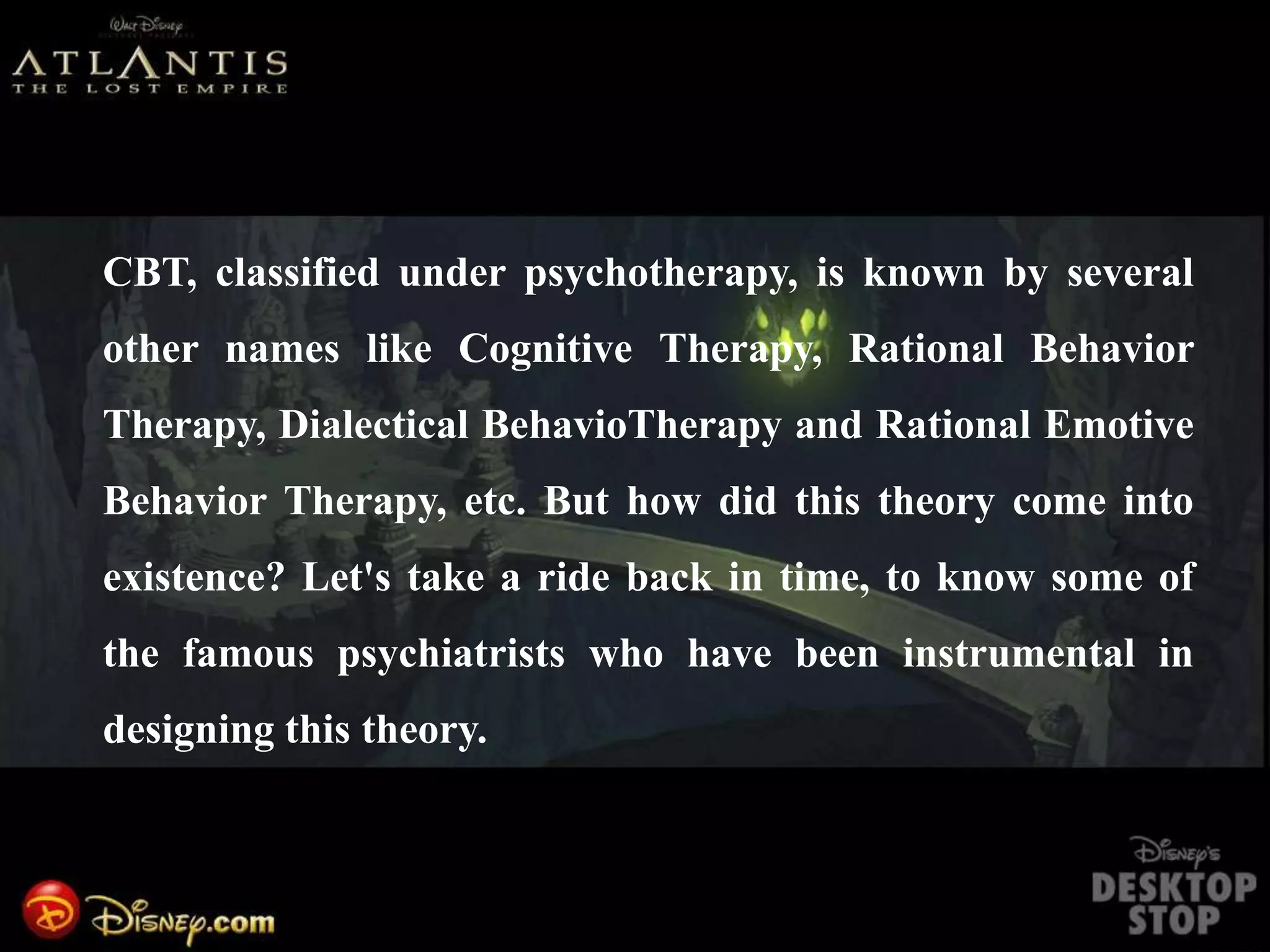 CBT, classified under psychotherapy, is known by several
other names like Cognitive Therapy, Rational Behavior
Therapy, Dialectical BehavioTherapy and Rational Emotive
Behavior Therapy, etc. But how did this theory come into
existence? Let's take a ride back in time, to know some of
the famous psychiatrists who have been instrumental in
designing this theory.
 