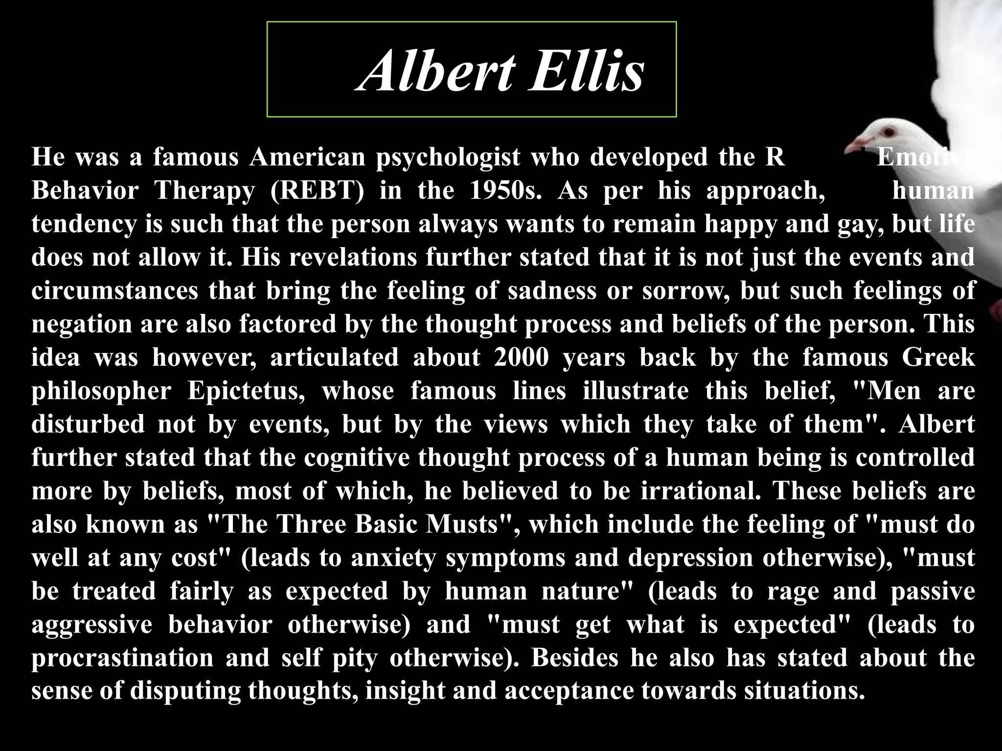 1. Albert Ellis
He was a famous American psychologist who developed the Rational Emotive
Behavior Therapy (REBT) in the 1950s. As per his approach, the human
tendency is such that the person always wants to remain happy and gay, but life
does not allow it. His revelations further stated that it is not just the events and
circumstances that bring the feeling of sadness or sorrow, but such feelings of
negation are also factored by the thought process and beliefs of the person. This
idea was however, articulated about 2000 years back by the famous Greek
philosopher Epictetus, whose famous lines illustrate this belief, "Men are
disturbed not by events, but by the views which they take of them". Albert
further stated that the cognitive thought process of a human being is controlled
more by beliefs, most of which, he believed to be irrational. These beliefs are
also known as "The Three Basic Musts", which include the feeling of "must do
well at any cost" (leads to anxiety symptoms and depression otherwise), "must
be treated fairly as expected by human nature" (leads to rage and passive
aggressive behavior otherwise) and "must get what is expected" (leads to
procrastination and self pity otherwise). Besides he also has stated about the
sense of disputing thoughts, insight and acceptance towards situations.
 