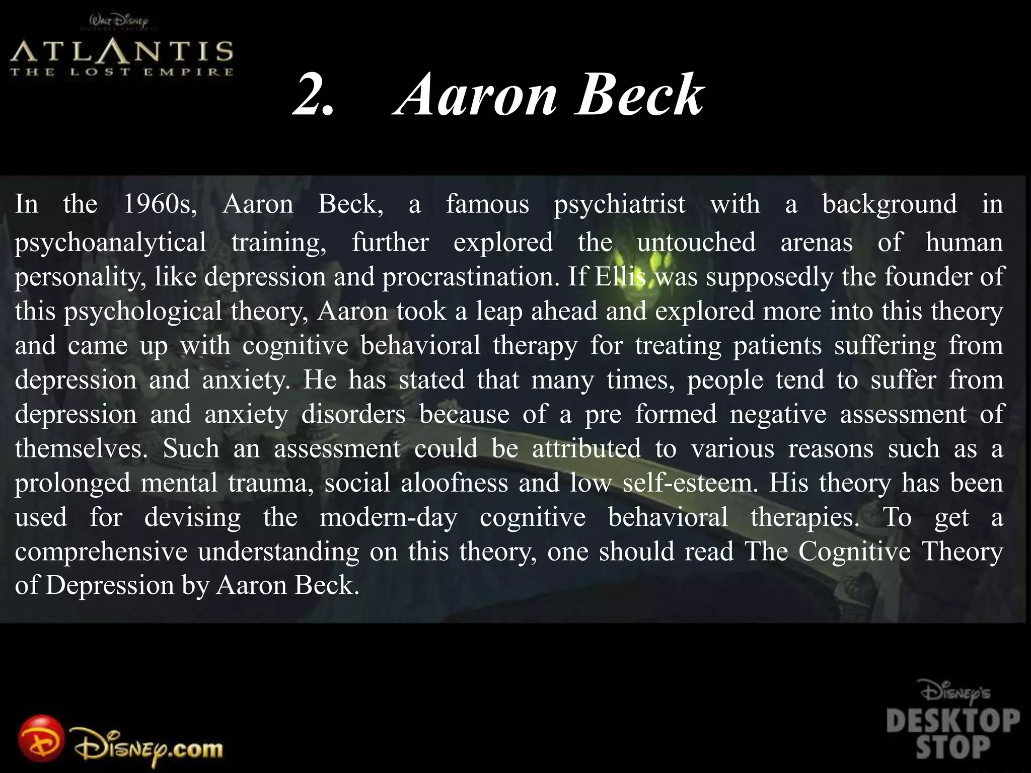2. Aaron Beck
In the 1960s, Aaron Beck, a famous psychiatrist with a background in
psychoanalytical training, further explored the untouched arenas of human
personality, like depression and procrastination. If Ellis was supposedly the founder of
this psychological theory, Aaron took a leap ahead and explored more into this theory
and came up with cognitive behavioral therapy for treating patients suffering from
depression and anxiety. He has stated that many times, people tend to suffer from
depression and anxiety disorders because of a pre formed negative assessment of
themselves. Such an assessment could be attributed to various reasons such as a
prolonged mental trauma, social aloofness and low self-esteem. His theory has been
used for devising the modern-day cognitive behavioral therapies. To get a
comprehensive understanding on this theory, one should read The Cognitive Theory
of Depression by Aaron Beck.
 