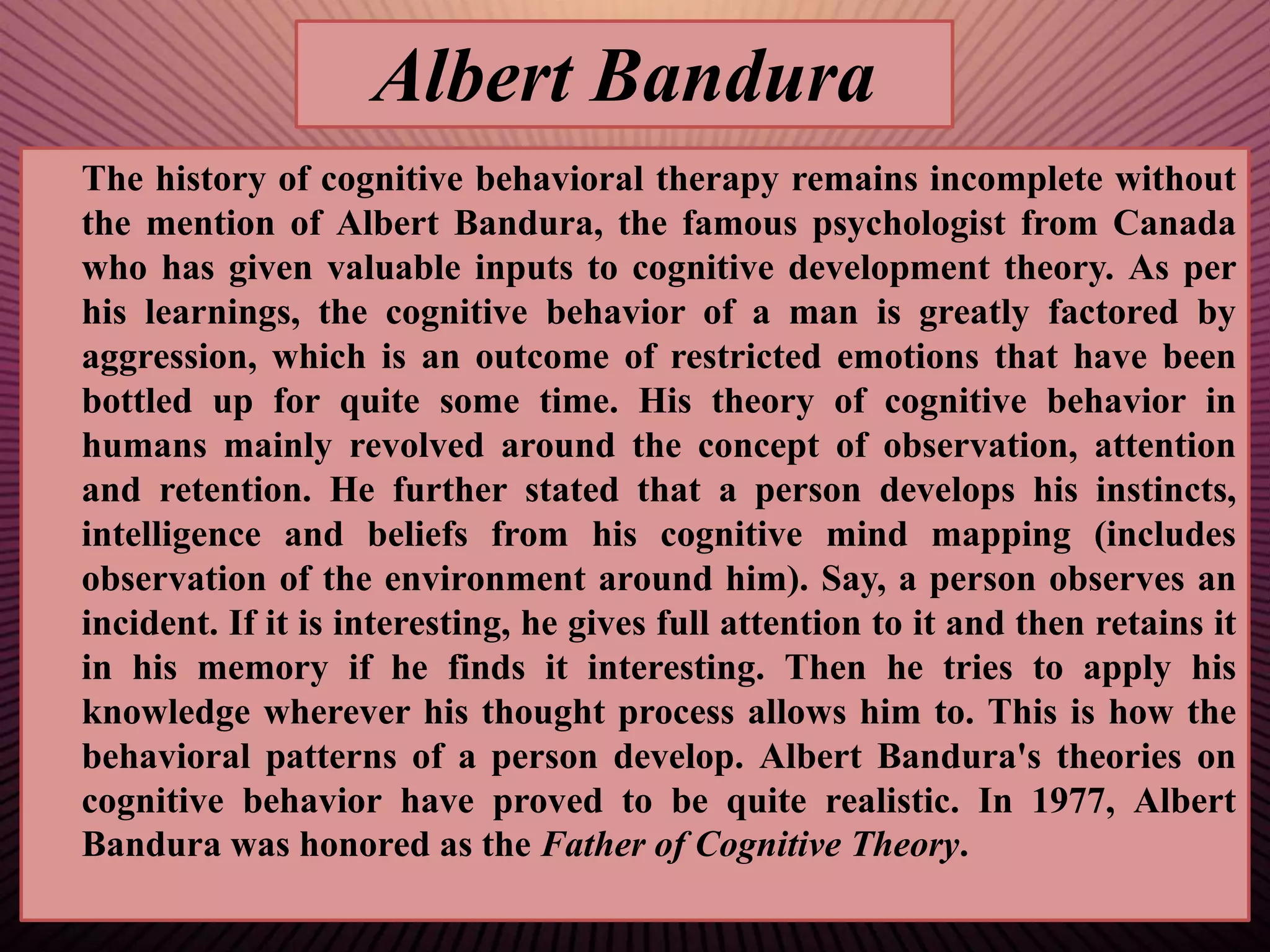 Albert Bandura
The history of cognitive behavioral therapy remains incomplete without
the mention of Albert Bandura, the famous psychologist from Canada
who has given valuable inputs to cognitive development theory. As per
his learnings, the cognitive behavior of a man is greatly factored by
aggression, which is an outcome of restricted emotions that have been
bottled up for quite some time. His theory of cognitive behavior in
humans mainly revolved around the concept of observation, attention
and retention. He further stated that a person develops his instincts,
intelligence and beliefs from his cognitive mind mapping (includes
observation of the environment around him). Say, a person observes an
incident. If it is interesting, he gives full attention to it and then retains it
in his memory if he finds it interesting. Then he tries to apply his
knowledge wherever his thought process allows him to. This is how the
behavioral patterns of a person develop. Albert Bandura's theories on
cognitive behavior have proved to be quite realistic. In 1977, Albert
Bandura was honored as the Father of Cognitive Theory.
 