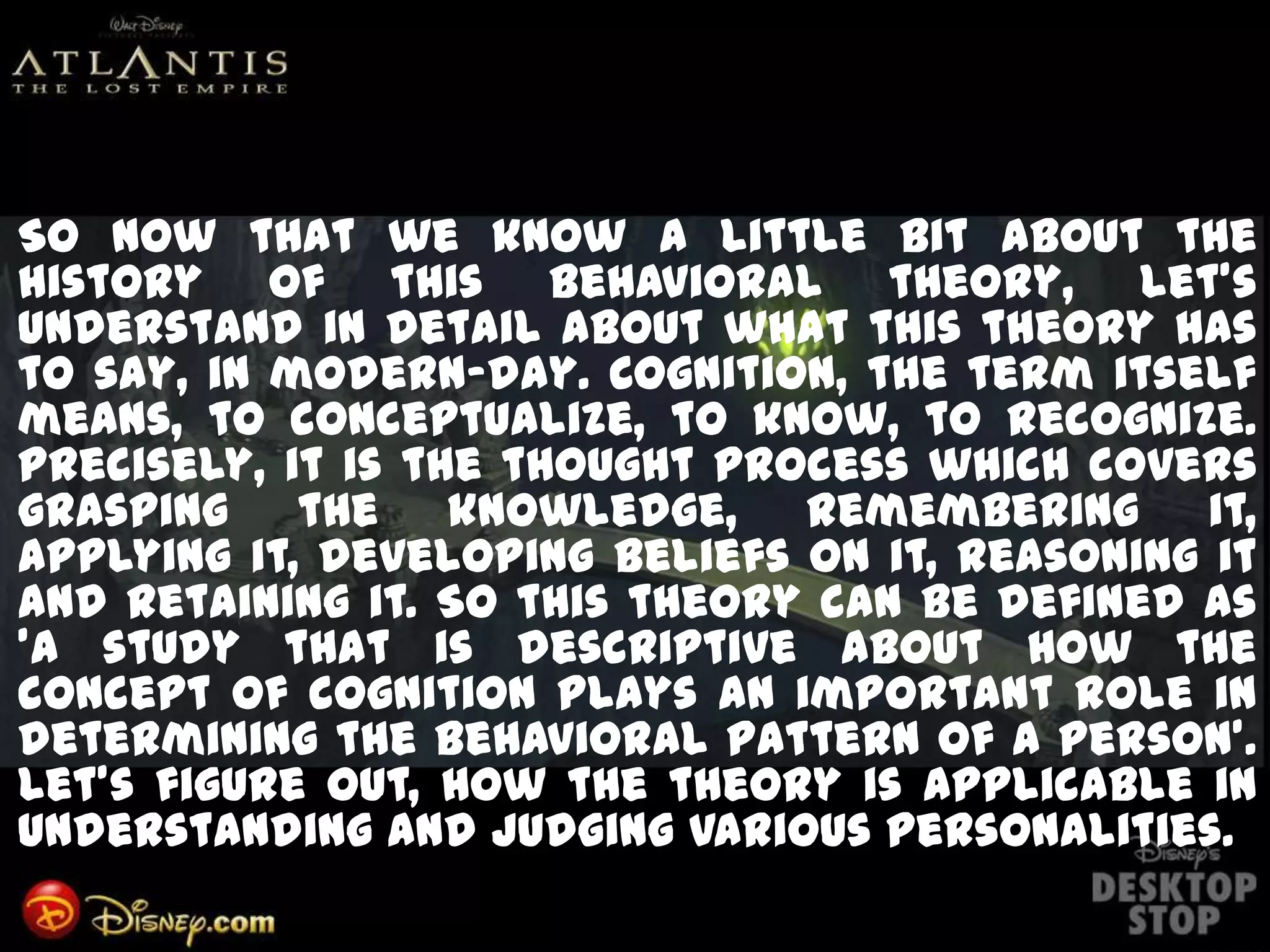 So now that we know a little bit about the
history of this behavioral theory, let's
understand in detail about what this theory has
to say, in modern-day. Cognition, the term itself
means, to conceptualize, to know, to recognize.
Precisely, it is the thought process which covers
grasping the knowledge, remembering it,
applying it, developing beliefs on it, reasoning it
and retaining it. So this theory can be defined as
'a study that is descriptive about how the
concept of cognition plays an important role in
determining the behavioral pattern of a person'.
Let's figure out, how the theory is applicable in
understanding and judging various personalities.
 