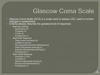 Glascow Coma Scale Glascow Coma Scale (GCS) is a scale used to assess LOC; used to monitor changes in assessment Criteria (always describe the greatest level of response) Best Eye opening Spontaneous (4) To Speech (3) To Pain (2) No Response (1) Best Motor Response Obeys verbal commands (6) Localizes to pain (5) Non-purposeful Movement [Withdraws] (4) Flexion [Decorticate posturing] (3) Extension [Decerebrate posturing] (2) No Response (1) Best Verbal Response Orientation X 4 (5) Confused (4) Speech [Inappropriate Words] (3) Sounds [Incomprehensible] (2) No Response (1) 