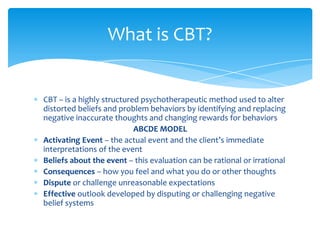 CBT – is a highly structured psychotherapeutic method used to alter
distorted beliefs and problem behaviors by identifying and replacing
negative inaccurate thoughts and changing rewards for behaviors
ABCDE MODEL
Activating Event – the actual event and the client’s immediate
interpretations of the event
Beliefs about the event – this evaluation can be rational or irrational
Consequences – how you feel and what you do or other thoughts
Dispute or challenge unreasonable expectations
Effective outlook developed by disputing or challenging negative
belief systems
What is CBT?
 
